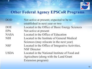 Other Federal Agency EPSCoR Programs
DOD     Not active at present; expected to be re-
        established in next year or two
DOE     Located in the Office of Basic Energy Sciences
EPA     Not active at present
NASA    Located in the Office of Education
NIH     Located in the Institute of General Medical
        Sciences (may relocate in the next year)
NSF     Located in the Office of Integrative Activities,
        NSF Director
USDA    Located in the National Institute of Food and
        Agriculture (along with the Land Grant
        Extension program)
                                                           19
 