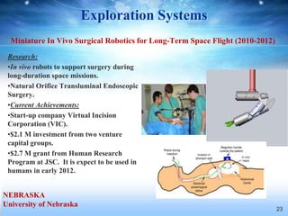 Exploration Systems
  Miniature In Vivo Surgical Robotics for Long-Term Space Flight (2010-2012)
 Research:
 •In vivo robots to support surgery during
 long-duration space missions.
 •Natural Orifice Transluminal Endoscopic
 Surgery.
 •Current Achievements:
 •Start-up company Virtual Incision
 Corporation (VIC).
 •$2.1 M investment from two venture
 capital groups.
 •$2.7 M grant from Human Research
 Program at JSC. It is expect to be used in
 humans in early 2012.


NEBRASKA
University of Nebraska
                                                                               23
 