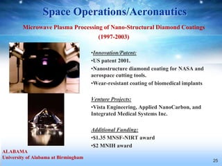 Space Operations/Aeronautics
        Microwave Plasma Processing of Nano-Structural Diamond Coatings
                                        (1997-2003)

                                      •Innovation/Patent:
                                      •US patent 2001.
                                      •Nanostructure diamond coating for NASA and
                                      aerospace cutting tools.
                                      •Wear-resistant coating of biomedical implants

                                      Venture Projects:
                                      •Vista Engineering, Applied NanoCarbon, and
                                      Integrated Medical Systems Inc.

                                      Additional Funding:
                                      •$1.35 MNSF-NIRT award
                                      •$2 MNIH award
ALABAMA
University of Alabama at Birmingham
                                                                                       25
 