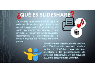 Se trata de un sitio web 2.0 de espacio
web de dispositivos que ofrece a los
usuarios registrados la posibilidad de
subir, compartir en público o en
privado y revisar de otros usuarios,
documentos y presentaciones, e
incluso algunos en formatos de audio
y vídeo.
QUÉ ES SLIDESHARE
SlideShare fue lanzado el 4 de octubre
de 2006. Este sitio web se considera
similar a YouTube, pero de uso
orientado a las presentaciones de
series de diapositivas. El 4 de mayo de
2012 fue adquirida por LinkedIn.
 