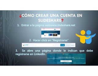 1. Entrar a la página webwww.slideshare.net
¿CÓMO CREAR UNA CUENTA EN
SLIDESHARE?
2. Hacer click en “Registrarse”
3. Se abre una página donde le indican que debe
registrarse en LinkedIn.
 