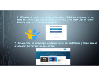 6. Al finalizar el registro en LinkedIn, debe volver a SlideShare e ingresar con los
datos de la cuenta que acaba de crear en LinkedIn. Debe hacer Click en “Iniciar
Sesión” y luego en “Continuar con LinkedIn”.
7. Finalmente, se despliega la página inicial de SlideShare y tiene acceso
a todas las herramientas que ofrece.
 