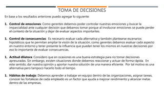 TOMA DE DECISIONES
En base a los resultados anteriores puedo agregar lo siguiente:
1. Control de emociones: Como gerentes debemos poder controlar nuestras emociones y buscar la
imparcialidad ante cualquier decisión que debamos tomar porque al involucrar emociones se puede perder
el contexto de la situación y dejar de evaluar aspectos importantes.
1. Control de consecuencias: Es necesario evaluar cada alternativa y también plantearse escenarios
hipotéticos que te permitan ampliar la visión de la situación, como gerentes debemos evaluar cada aspecto
en nuestro entorno y tener presente la influencia que pueden tener los mismos en nuestras decisiones por
eso lo importante de evaluar consecuencias.
1. Actitud dilatora: Considero que en ocasiones es una buena estrategia para no tomar decisiones
apresuradas. Sin embargo, existen situaciones donde debemos reaccionar y actuar de forma rápida. En
este sentido, dar nuestra opinión y aportar nuestra solución de una manera eficiente. Por tal motivo es una
alternativa pero tampoco hacerlo todo el tiempo.
1. Hábitos de trabajo: Debemos aprender a trabajar en equipo dentro de las organizaciones, asignar tareas,
conocer las fortalezas de cada empleado es un factor que ayuda a mejorar rendimiento y alcanzar metas
dentro de las empresas.
 