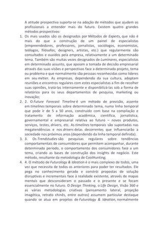 A	
  atitude	
  prospectiva	
  suporta-­‐se	
  na	
  adoção	
  de	
  métodos	
  que	
  ajudem	
  os	
  
profissionais	
   a	
   entender	
   mais	
   do	
   futuro.	
   Existem	
   quatro	
   grandes	
  
métodos	
  prospectivos:	
  
1. Os	
  mais	
  usados	
  são	
  os	
  designados	
  por	
  Métodos	
  de	
  Experts,	
  que	
  não	
  é	
  
mais	
   do	
   que	
   a	
   construção	
   de	
   um	
   painel	
   de	
   especialistas	
  
(empreendedores,	
   professores,	
   jornalistas,	
   sociólogos,	
   economistas,	
  
teólogos,	
   filósofos,	
   designers,	
   artistas,	
   etc.)	
   que	
   regularmente	
   são	
  
consultados	
  e	
  ouvidos	
  pela	
  empresa,	
  relativamente	
  a	
  um	
  determinado	
  
tema.	
  Também	
  são	
  muitas	
  vezes	
  designados	
  de	
  Luminares,	
  especialistas	
  
em	
  determinado	
  assunto,	
  que	
  apoiam	
  a	
  tomada	
  de	
  decisão	
  empresarial	
  
através	
  das	
  suas	
  visões	
  e	
  perspectivas	
  face	
  a	
  determinado	
  projeto,	
  tema	
  
ou	
  problema	
  e	
  que	
  normalmente	
  são	
  pessoas	
  reconhecidas	
  como	
  líderes	
  
em	
   seu	
  métier.	
   As	
   empresas,	
   dependendo	
   da	
   sua	
   cultura,	
   adoptam	
  
reuniões	
  e	
  encontros	
  regulares	
  com	
  estes	
  especialistas	
  a	
  fim	
  de	
  recolher	
  
suas	
  opiniões,	
  tratá-­‐las	
  internamente	
  e	
  disponibilizá-­‐las	
  sob	
  a	
  forma	
  de	
  
relatórios	
   para	
   os	
   seus	
   departamentos	
   de	
   pesquisa,	
   marketing	
   ou	
  
inovação;	
  
2. 2.	
   O	
  Future	
   Forecast	
   Timeline	
  é	
   um	
   método	
   de	
   previsão,	
   assente	
  
em	
  timelines	
  temporais	
  sobre	
  determinado	
  tema,	
  numa	
  linha	
  temporal	
  
que	
   pode	
   ir	
   de	
   5	
   a	
   50	
   anos,	
   construído	
   com	
   base	
   na	
   compilação	
   e	
  
tratamento	
   de	
   informação	
   acadêmica,	
   cientifica,	
   jornalística,	
  
governamental	
   e	
   empresarial	
   relativa	
   ao	
   futuro	
   –	
   novos	
   produtos,	
  
serviços,	
  testes,	
  drivers,	
  etc.	
  As	
  timelines	
  temporais	
  são	
  suportadas	
  nas	
  
megatendências	
   e	
   nos	
  drivers	
  delas	
   decorrentes	
   que	
   influenciarão	
   a	
  
sociedade	
  nos	
  próximos	
  anos	
  (dependendo	
  da	
  linha	
  temporal	
  definida).	
  
3. 3.	
   Os	
  Trendstudies	
  são	
   pesquisas	
   regulares	
   sobre	
   tendências	
  
comportamentais	
  de	
  consumidores	
  que	
  permitem	
  acompanhar,	
  durante	
  
determinado	
   período,	
   o	
   comportamento	
   dos	
   consumidores	
   face	
   a	
   um	
  
tema,	
   criando	
   as	
   bases	
   de	
   construção	
   dos	
   insights	
   de	
   negócio.	
   Este	
  
método,	
  resultante	
  da	
  metodologia	
  de	
  CoolHunting;	
  
4. 4.	
  O	
  método	
  de	
  Futurology	
  &	
  Ideation	
  é	
  o	
  mais	
  complexo	
  de	
  todos,	
  uma	
  
vez	
  que	
  necessita	
  de	
  todos	
  os	
  anteriores	
  para	
  poder	
  ter	
  resultados.	
  Ele	
  
pega	
   no	
   conhecimento	
   gerado	
   e	
   constrói	
   propostas	
   de	
   solução	
  
disruptivas	
  e	
  incrementais	
  face	
  à	
  realidade	
  existente,	
  através	
  de	
  mapas	
  
mentais	
   que	
   desconsideram	
   o	
   passado	
   e	
   o	
   presente	
   e	
   se	
   focam	
  
essencialmente	
  no	
  futuro.	
  O	
  Design	
  Thinking,	
  o	
  Life	
  Design,	
  Visão	
  360	
  e	
  
as	
   várias	
   metodologias	
   criativas	
   (pensamento	
   lateral,	
   projeção	
  
imagética,	
   retrato	
   chinês,	
   entre	
   outros)	
   assumem	
   particular	
   destaque	
  
quando	
   se	
   atua	
   em	
   projetos	
   de	
  Futurology	
   &	
   Ideation,	
  normalmente	
  
 