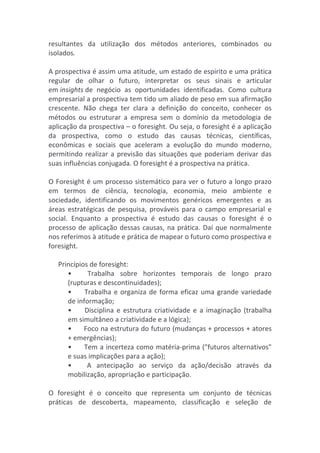 resultantes	
   da	
   utilização	
   dos	
   métodos	
   anteriores,	
   combinados	
   ou	
  
isolados.	
  
	
  	
  
A	
  prospectiva	
  é	
  assim	
  uma	
  atitude,	
  um	
  estado	
  de	
  espirito	
  e	
  uma	
  prática	
  
regular	
   de	
   olhar	
   o	
   futuro,	
   interpretar	
   os	
   seus	
   sinais	
   e	
   articular	
  
em	
  insights	
  de	
   negócio	
   as	
   oportunidades	
   identificadas.	
   Como	
   cultura	
  
empresarial	
  a	
  prospectiva	
  tem	
  tido	
  um	
  aliado	
  de	
  peso	
  em	
  sua	
  afirmação	
  
crescente.	
   Não	
   chega	
   ter	
   clara	
   a	
   definição	
   do	
   conceito,	
   conhecer	
   os	
  
métodos	
   ou	
   estruturar	
   a	
   empresa	
   sem	
   o	
   domínio	
   da	
   metodologia	
   de	
  
aplicação	
  da	
  prospectiva	
  –	
  o	
  foresight.	
  Ou	
  seja,	
  o	
  foresight	
  é	
  a	
  aplicação	
  
da	
   prospectiva,	
   como	
   o	
   estudo	
   das	
   causas	
   técnicas,	
   científicas,	
  
econômicas	
   e	
   sociais	
   que	
   aceleram	
   a	
   evolução	
   do	
   mundo	
   moderno,	
  
permitindo	
  realizar	
  a	
  previsão	
  das	
  situações	
  que	
  poderiam	
  derivar	
  das	
  
suas	
  influências	
  conjugada.	
  O	
  foresight	
  é	
  a	
  prospectiva	
  na	
  prática.	
  
	
  	
  
O	
  Foresight	
  é	
  um	
  processo	
  sistemático	
  para	
  ver	
  o	
  futuro	
  a	
  longo	
  prazo	
  
em	
   termos	
   de	
   ciência,	
   tecnologia,	
   economia,	
   meio	
   ambiente	
   e	
  
sociedade,	
   identificando	
   os	
   movimentos	
   genéricos	
   emergentes	
   e	
   as	
  
áreas	
   estratégicas	
   de	
   pesquisa,	
   prováveis	
   para	
   o	
  campo	
   empresarial	
   e	
  
social.	
   Enquanto	
   a	
   prospectiva	
   é	
   estudo	
   das	
   causas	
   o	
   foresight	
   é	
   o	
  
processo	
  de	
  aplicação	
  dessas	
  causas,	
  na	
  prática.	
  Daí	
  que	
  normalmente	
  
nos	
  referimos	
  à	
  atitude	
  e	
  prática	
  de	
  mapear	
  o	
  futuro	
  como	
  prospectiva	
  e	
  
foresight.	
  
	
  	
  
Princípios	
  de	
  foresight:	
  
•	
  	
  	
  	
  	
  	
  	
   Trabalha	
   sobre	
   horizontes	
   temporais	
   de	
   longo	
   prazo	
  
(rupturas	
  e	
  descontinuidades);	
  
•	
  	
  	
  	
  	
  	
  	
  Trabalha	
  e	
  organiza	
  de	
  forma	
  eficaz	
  uma	
  grande	
  variedade	
  
de	
  informação;	
  
•	
  	
  	
  	
  	
  	
  	
  Disciplina	
  e	
  estrutura	
  criatividade	
  e	
  a	
  imaginação	
  (trabalha	
  
em	
  simultâneo	
  a	
  criatividade	
  e	
  a	
  lógica);	
  
•	
  	
  	
  	
  	
  	
  	
  Foco	
  na	
  estrutura	
  do	
  futuro	
  (mudanças	
  +	
  processos	
  +	
  atores	
  
+	
  emergências);	
  
•	
  	
  	
  	
  	
  	
  	
  Tem	
  a	
  incerteza	
  como	
  matéria-­‐prima	
  ("futuros	
  alternativos"	
  
e	
  suas	
  implicações	
  para	
  a	
  ação);	
  
•	
  	
  	
  	
  	
  	
  	
   A	
   antecipação	
   ao	
   serviço	
   da	
   ação/decisão	
   através	
   da	
  
mobilização,	
  apropriação	
  e	
  participação.	
  
	
  	
  
O	
   foresight	
   é	
   o	
   conceito	
   que	
   representa	
   um	
   conjunto	
   de	
   técnicas	
  
práticas	
   de	
   descoberta,	
   mapeamento,	
   classificação	
   e	
   seleção	
   de	
  
 