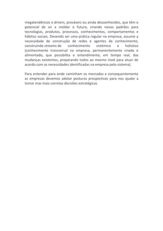 megatendências	
  e	
  drivers,	
  prováveis	
  ou	
  ainda	
  desconhecidos,	
  que	
  têm	
  o	
  
potencial	
   de	
   vir	
   a	
   moldar	
   o	
   futuro,	
   criando	
   novos	
   padrões	
   para	
  
tecnologias,	
   produtos,	
   processos,	
   conhecimentos,	
   comportamentos	
   e	
  
hábitos	
  sociais.	
  Devendo	
  ser	
  uma	
  prática	
  regular	
  na	
  empresa,	
  assume	
  a	
  
necessidade	
   de	
   construção	
   de	
   redes	
   e	
   agentes	
   de	
   conhecimento,	
  
construindo	
  streams	
  de	
   conhecimento	
   sistémico	
   e	
   holístico	
  
(conhecimento	
   transversal	
   na	
   empresa,	
   permanentemente	
   criado	
   e	
  
alimentado,	
   que	
   possibilita	
   o	
   entendimento,	
   em	
   tempo	
   real,	
   das	
  
mudanças	
  existentes,	
  preparando	
  todos	
  ao	
  mesmo	
  nível	
  para	
  atuar	
  de	
  
acordo	
  com	
  as	
  necessidades	
  identificadas	
  na	
  empresa	
  pelo	
  sistema).	
  
	
  	
  
Para	
  entender	
  para	
  onde	
  caminham	
  os	
  mercados	
  e	
  consequentemente	
  
as	
   empresas	
   devemos	
   adotar	
   posturas	
   prospectivas	
   para	
   nos	
   ajudar	
   a	
  
tomar	
  mas	
  mais	
  corretas	
  decisões	
  estratégicas.	
  
	
  
 
