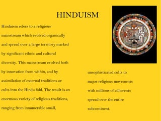 Hinduism refers to a religious  mainstream which evolved organically  and spread over a large territory marked  by significant ethnic and cultural  diversity. This mainstream evolved both  by innovation from within, and by  assimilation of external traditions or  cults into the Hindu fold. The result is an  enormous variety of religious traditions,  ranging from innumerable small,  HINDUISM unsophisticated cults to  major religious movements  with millions of adherents  spread over the entire  subcontinent.  