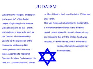 Judaism is the "religion, philosophy,  and way of life" of the Jewish  people. Originating in the Hebrew  Bible (also known as the Tanakh)  and explored in later texts such as  the Talmud, it is considered by  Jews to be the expression of the  covenantal relationship God  developed with the Children of I Israel. According to traditional  Rabbinic Judaism, God revealed his  laws and commandments to Moses  This was historically challenged by the Karaites,  a movement that flourished in the medieval  period, retains several thousand followers today  and maintains that only the Written Torah was  revealed. In modern times, liberal movements  JUDAISM on Mount Sinai in the form of both the Written and  Oral Torah.  such as Humanistic Judaism may  be nontheistic. 