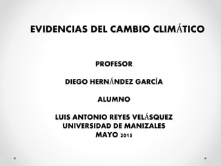 PROFESOR
DIEGO HERNÁNDEZ GARCÍA
ALUMNO
LUIS ANTONIO REYES VELÁSQUEZ
UNIVERSIDAD DE MANIZALES
MAYO 2015
EVIDENCIAS DEL CAMBIO CLIMÁTICO
 