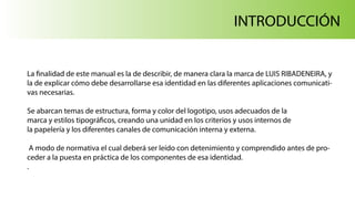 INTRODUCCIÓN
La finalidad de este manual es la de describir, de manera clara la marca de LUIS RIBADENEIRA, y
la de explicar cómo debe desarrollarse esa identidad en las diferentes aplicaciones comunicati-
vas necesarias.
Se abarcan temas de estructura, forma y color del logotipo, usos adecuados de la
marca y estilos tipográficos, creando una unidad en los criterios y usos internos de
la papelería y los diferentes canales de comunicación interna y externa.
A modo de normativa el cual deberá ser leído con detenimiento y comprendido antes de pro-
ceder a la puesta en práctica de los componentes de esa identidad.
.
 
