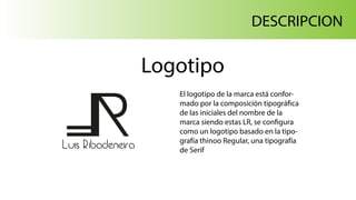 Luis Ribadeneira
DESCRIPCION
Logotipo
El logotipo de la marca está confor-
mado por la composición tipográfica
de las iniciales del nombre de la
marca siendo estas LR, se configura
como un logotipo basado en la tipo-
grafía thinoo Regular, una tipografía
de Serif
 