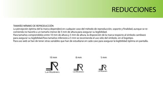 Luis Ribadeneira
REDUCCIONES
TAMAÑO MÍNIMO DE REPRODUCCIÓN
La percepción óptima del la marca dependerá en cualquier caso del método de reproducción, soporte y finalidad, aunque se re-
comienda no hacerlo a un tamaño menor de 5 mm de altura para asegurar su legibilidad.
Para tamaños comprendidos entre 10 mm de altura y 5 mm de altura, la disposición de la marca respecto al símbolo cambiará
para asegurar su legibilidad.Para tamaños inferiores a 5 mm se recomienda el uso sólo del símbolo, sin el logotipo.
Para uso web se han de tener otras variables que han de estudiarse en cada caso para asegurar la legibilidad óptima en pantalla.
Luis Ribadeneira Luis Ribadeneira
10 mm 8 mm 5 mm
 