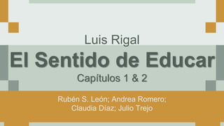 Luis Rigal
El Sentido de Educar
Capítulos 1 & 2
Rubén S. León; Andrea Romero;
Claudia Díaz; Julio Trejo
 