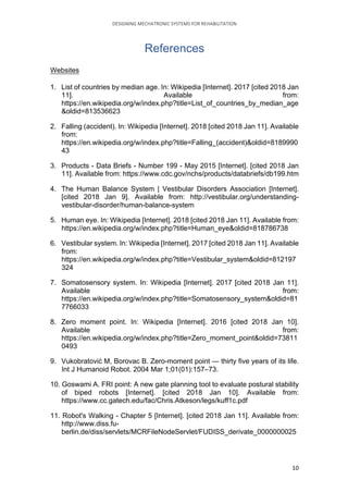 DESIGNING	MECHATRONIC	SYSTEMS	FOR	REHABILITATION	
	 10	
References
Websites
1. List of countries by median age. In: Wikipedia [Internet]. 2017 [cited 2018 Jan
11]. Available from:
https://en.wikipedia.org/w/index.php?title=List_of_countries_by_median_age
&oldid=813536623
2. Falling (accident). In: Wikipedia [Internet]. 2018 [cited 2018 Jan 11]. Available
from:
https://en.wikipedia.org/w/index.php?title=Falling_(accident)&oldid=8189990
43
3. Products - Data Briefs - Number 199 - May 2015 [Internet]. [cited 2018 Jan
11]. Available from: https://www.cdc.gov/nchs/products/databriefs/db199.htm
4. The Human Balance System | Vestibular Disorders Association [Internet].
[cited 2018 Jan 9]. Available from: http://vestibular.org/understanding-
vestibular-disorder/human-balance-system
5. Human eye. In: Wikipedia [Internet]. 2018 [cited 2018 Jan 11]. Available from:
https://en.wikipedia.org/w/index.php?title=Human_eye&oldid=818786738
6. Vestibular system. In: Wikipedia [Internet]. 2017 [cited 2018 Jan 11]. Available
from:
https://en.wikipedia.org/w/index.php?title=Vestibular_system&oldid=812197
324
7. Somatosensory system. In: Wikipedia [Internet]. 2017 [cited 2018 Jan 11].
Available from:
https://en.wikipedia.org/w/index.php?title=Somatosensory_system&oldid=81
7766033
8. Zero moment point. In: Wikipedia [Internet]. 2016 [cited 2018 Jan 10].
Available from:
https://en.wikipedia.org/w/index.php?title=Zero_moment_point&oldid=73811
0493
9. Vukobratović M, Borovac B. Zero-moment point — thirty five years of its life.
Int J Humanoid Robot. 2004 Mar 1;01(01):157–73.
10. Goswami A. FRI point: A new gate planning tool to evaluate postural stability
of biped robots [Internet]. [cited 2018 Jan 10]. Available from:
https://www.cc.gatech.edu/fac/Chris.Atkeson/legs/kuff1c.pdf
11. Robot's Walking - Chapter 5 [Internet]. [cited 2018 Jan 11]. Available from:
http://www.diss.fu-
berlin.de/diss/servlets/MCRFileNodeServlet/FUDISS_derivate_0000000025
 