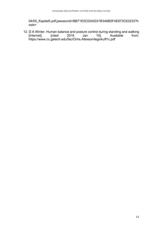 DESIGNING	MECHATRONIC	SYSTEMS	FOR	REHABILITATION	
	 11	
04/05_Kapitel5.pdf;jsessionid=BB71E0C0242031B3A6B5F4E873C63233?h
osts=
12. D A Winter. Human balance and posture control during standing and walking
[Internet]. [cited 2018 Jan 10]. Available from:
https://www.cc.gatech.edu/fac/Chris.Atkeson/legs/kuff1c.pdf
 