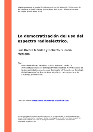 XXVII Congreso de la Asociación Latinoamericana de Sociología. VIII Jornadas de
Sociología de la Universidad de Buenos Aires. Asociación Latinoamericana de
Sociología, Buenos Aires, 2009.
La democratización del uso del
espectro radioeléctrico.
Luis Rivera Méndez y Roberto Guardia
Mediano.
Cita:
Luis Rivera Méndez y Roberto Guardia Mediano (2009). La
democratización del uso del espectro radioeléctrico. XXVII Congreso de
la Asociación Latinoamericana de Sociología. VIII Jornadas de Sociología
de la Universidad de Buenos Aires. Asociación Latinoamericana de
Sociología, Buenos Aires.
Dirección estable: https://www.aacademica.org/000-062/243
Acta Académica es un proyecto académico sin ﬁnes de lucro enmarcado en la iniciativa de acceso
abierto. Acta Académica fue creado para facilitar a investigadores de todo el mundo el compartir su
producción académica. Para crear un perﬁl gratuitamente o acceder a otros trabajos visite:
https://www.aacademica.org.
 