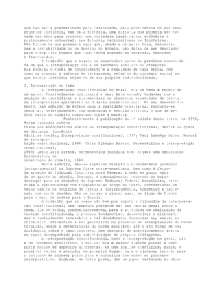 que não seria predestinado pela fatalidade, pela providência ou por seus
próprios instintos, mas pela história. Uma história que poderia ser to-
mada nas mãos para promover uma sociedade igualitária, solidária e
pretensamente universal, sem Estados, nacionalismos ou fronteiras.
Não faltam os que possam alegar que, desde a primeira hora, denuncia-
ram a inviabilidade ou os desvios do modelo, não deixa de ser desolador
para o espírito humano que tudo tenha acabado em secessão, desordem
e fratricídio.
O trabalho que a seguir se desenvolve parte da premissa consolida-
da de que a interpretação não é um fenômeno absoluto ou atemporal.
Ela espelha o nível de conhecimento e a realidade de cada época, bem
como as crenças e valores do intérprete, sejam os do contexto social em
que esteja inserido, sejam os de sua própria individualidade.
2. Apresentação do tema
A interpretação constitucional no Brasil era um tema à espera de
um autor. Possivelmente continuará a ser. Este estudo, todavia, tem a
ambição de identificar e sistematizar os elementos essenciais da teoria
da interpretação aplicáveis ao direito constitucional. No seu desenvolvi-
mento, sem embargo da ênfase dada à realidade brasileira, procurou-se
importar, seletivamente, com moderação e sentido crítico, o que de me-
lhor havia no direito comparado sobre a matéria.
4. Posteriormente à publicação da 1ª edição deste livro, em 1996,
foram lançados outros
trabalhos monográficos acerca da interpretação constitucional, dentre os quais
se destacam: Inocêncio
Mártires Coelho, Interpretação constitucional, 1997; Uadi Lammêgo Bulos, Manual
de interpre-
tação constitucional, 1997; Celso Ribeiro Bastos, Hermenêutica e interpretação
constitucional,
1997; Lenio Luiz Streck, Hermenêutica jurídica e(m) crise: uma exploração
hermenêutica da
construção do direito, 1999.
Neste esforço, deu-se especial atenção à bicentenária produção
jurisprudencial da Suprema Corte norte-americana, bem como à fecun-
da atuação do Tribunal Constitucional Federal alemão em pouco mais
de um quarto de século. Contudo, e naturalmente, reservou-se maior
destaque para as decisões do Supremo Tribunal Federal brasileiro, refe-
ridas e reproduzidas com freqüência ao longo do texto, contrariando um
velho hábito da doutrina de tratar a jurisprudência, sobretudo a nacio-
nal, com certo desdém. Não se correu o risco, aqui, de ficar de frente
para o mar, de costas para o Brasil.
O trabalho que se segue não tem por objeto a filosofia da interpreta-
ção constitucional, nem tampouco pretende ser uma teoria geral sobre o
tema. Ele se volta, predominantemente, para a atividade de realização da
vontade constitucional, e procura fundamentar, desenvolver e sistemati-
zar o conhecimento necessário a tal desiderato. Concentra-se, assim, no
itinerário intelectivo a ser percorrido no processo de interpretação da Cons-
tituição, desde a determinação da norma aplicável até o ato final de sua
incidência sobre o caso concreto, sem descurar do questionamento acerca
do papel desempenhado pela subjetividade do próprio intérprete.
A interpretação constitucional, como a interpretação em geral, não
é um fenômeno monolítico, singular. Ela é essencialmente plural e com-
porta ênfase em aspectos diferentes. Em uma análise científica, assim, é
possível voltar a atenção, em primeiro lugar, para o sistema, isto é, para
o conjunto de normas, princípios e conceitos inerentes ao processo
interpretativo. Pode-se, de outra parte, dar um papel destacado ao obje-
 