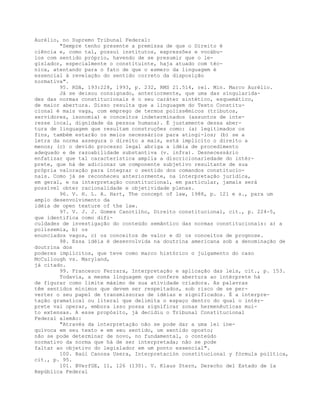 Aurélio, no Supremo Tribunal Federal:
"Sempre tenho presente a premissa de que o Direito é
ciência e, como tal, possui institutos, expressões e vocábu-
los com sentido próprio, havendo de se presumir que o le-
gislador, especialmente o constituinte, haja atuado com téc-
nica, atentando para o fato de que o esmero da linguagem é
essencial à revelação do sentido correto da disposição
normativa".
95. RDA, 193:228, 1993, p. 232, RMS 21.514, rel. Min. Marco Aurélio.
Já se deixou consignado, anteriormente, que uma das singularida-
des das normas constitucionais é o seu caráter sintético, esquemático,
de maior abertura. Disso resulta que a linguagem do Texto Constitu-
cional é mais vaga, com emprego de termos polissêmicos (tributos,
servidores, isonomia) e conceitos indeterminados (assuntos de inte-
resse local, dignidade da pessoa humana). É justamente dessa aber-
tura de linguagem que resultam construções como: (a) legitimados os
fins, também estarão os meios necessários para atingi-los; (b) se a
letra da norma assegura o direito a mais, está implícito o direito a
menos; (c) o devido processo legal abriga a idéia de procedimento
adequado e de razoabilidade substantiva (v. infra). Desnecessário
enfatizar que tal característica amplia a discricionariedade do intér-
prete, que há de adicionar um componente subjetivo resultante de sua
própria valoração para integrar o sentido dos comandos constitucio-
nais. Como já se reconheceu anteriormente, na interpretação jurídica,
em geral, e na interpretação constitucional, em particular, jamais será
possível obter racionalidade e objetividade plenas.
96. V. H. L. A. Hart, The concept of law, 1988, p. 121 e s., para um
amplo desenvolvimento da
idéia de open texture of the law.
97. V. J. J. Gomes Canotilho, Direito constitucional, cit., p. 224-5,
que identifica como difi-
culdades de investigação do conteúdo semântico das normas constitucionais: a) a
polissemia, b) os
enunciados vagos, c) os conceitos de valor e d) os conceitos de prognose.
98. Essa idéia é desenvolvida na doutrina americana sob a denominação de
doutrina dos
poderes implícitos, que teve como marco histórico o julgamento do caso
McCullough vs. Maryland,
já citado.
99. Francesco Ferrara, Interpretação e aplicação das leis, cit., p. 153.
Todavia, a mesma linguagem que confere abertura ao intérprete há
de figurar como limite máximo de sua atividade criadora. As palavras
têm sentidos mínimos que devem ser respeitados, sob risco de se per-
verter o seu papel de transmissoras de idéias e significados. É a interpre-
tação gramatical ou literal que delimita o espaço dentro do qual o intér-
prete vai operar, embora isso possa significar zonas hermenêuticas mui-
to extensas. A esse propósito, já decidiu o Tribunal Constitucional
Federal alemão:
"Através da interpretação não se pode dar a uma lei ine-
quívoca em seu texto e em seu sentido, um sentido oposto;
não se pode determinar de novo, no fundamental, o conteúdo
normativo da norma que há de ser interpretada; não se pode
faltar ao objetivo do legislador em um ponto essencial".
100. Raúl Canosa Usera, Interpretación constitucional y fórmula política,
cit., p. 95.
101. BVerfGE, 11, 126 (130). V. Klaus Stern, Derecho del Estado de la
República Federal
 