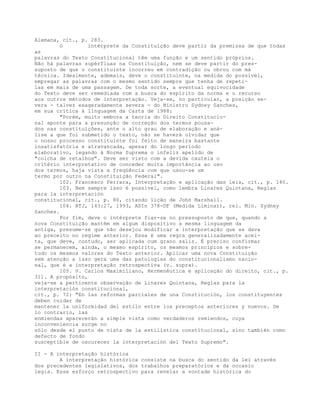 Alemana, cit., p. 283.
O intérprete da Constituição deve partir da premissa de que todas
as
palavras do Texto Constitucional têm uma função e um sentido próprios.
Não há palavras supérfluas na Constituição, nem se deve partir do pres-
suposto de que o constituinte incorreu em contradição ou obrou com má
técnica. Idealmente, ademais, deve o constituinte, na medida do possível,
empregar as palavras com o mesmo sentido sempre que tenha de repeti-
las em mais de uma passagem. De toda sorte, a eventual equivocidade
do Texto deve ser remediada com a busca do espírito da norma e o recurso
aos outros métodos de interpretação. Veja-se, no particular, a posição se-
vera - talvez exageradamente severa - do Ministro Sydney Sanches,
em sua crítica à linguagem da Carta de 1988:
"Porém, muito embora a teoria do Direito Constitucio-
nal aponte para a presunção de correção dos termos pousa-
dos nas constituições, ante o alto grau de elaboração e aná-
lise a que foi submetido o texto, não se haverá olvidar que
o nosso processo constituinte foi feito de maneira bastante
insatisfatória e atravancada, apesar do longo período
elaborativo, legando à Norma Suprema o infeliz apelido de
"colcha de retalhos". Deve ser visto com a devida cautela o
critério interpretativo de conceder muita importância ao uso
dos termos, haja vista a freqüência com que usou-se um
termo por outro na Constituição Federal".
102. Francesco Ferrara, Interpretação e aplicação das leis, cit., p. 140.
103. Nem sempre isso é possível, como lembra Linares Quintana, Reglas
para la interpretación
constitucional, cit., p. 80, citando lição de John Marshall.
104. RTJ, 143:27, 1993, ADIn 378-DF (Medida Liminar), rel. Min. Sydney
Sanches.
Por fim, deve o intérprete fiar-se no pressuposto de que, quando a
nova Constituição mantém em algum dispositivo a mesma linguagem da
antiga, presume-se que não desejou modificar a interpretação que se dava
ao preceito no regime anterior. Essa é uma regra generalizadamente acei-
ta, que deve, contudo, ser aplicada cum grano salis. É preciso confirmar
se permanecem, ainda, o mesmo espírito, os mesmos princípios e sobre-
tudo os mesmos valores do Texto anterior. Aplicar uma nova Constituição
sem atenção a isso gera uma das patologias do constitucionalismo nacio-
nal, que é a interpretação retrospectiva (v. supra).
105. V. Carlos Maximiliano, Hermenêutica e aplicação do direito, cit., p.
311. A propósito,
veja-se a pertinente observação de Linares Quintana, Reglas para la
interpretación constitucional,
cit., p. 72: "En las reformas parciales de una Constitución, los constituyentes
deben cuidar de
mantener la uniformidad del estilo entre los preceptos anteriores y nuevos. De
lo contrario, las
enmiendas aparecerán a simple vista como verdaderos remiendos, cuya
inconveniencia surge no
sólo desde el punto de vista de la estilística constitucional, sino también como
defecto de fondo
susceptible de oscurecer la interpretación del Texto Supremo".
II - A interpretação histórica
A interpretação histórica consiste na busca do sentido da lei através
dos precedentes legislativos, dos trabalhos preparatórios e da occasio
legis. Esse esforço retrospectivo para revelar a vontade histórica do
 