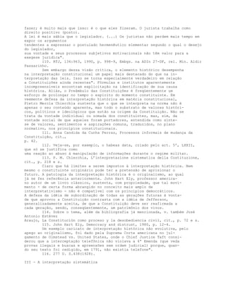 fazer; é muito mais que isso: é o que eles fizeram. O jurista trabalha como
direito positivo (posto).
A lei é mais sábia que o legislador. (...) Os juristas não perdem mais tempo em
expor os argumentos
tendentes a expressar o postulado hermenêutico elementar segundo o qual o desejo
do legislador,
sua vontade e seus processos subjetivos motivacionais não têm valor para a
exegese jurídica".
110. RTJ, 134:963, 1990, p. 998-9, Embgs. na ADIn 27-DF, rel. Min. Aldir
Passarinho.
Sem embargo dessa visão crítica, o elemento histórico desempenha
na interpretação constitucional um papel mais destacado do que na in-
terpretação das leis. Isso se torna especialmente verdadeiro em relação
a Constituições ainda recentes". Fórmulas e institutos aparentemente
incompreensíveis encontram explicitação na identificação de sua causa
histórica. Aliás, o Preâmbulo das Constituições é freqüentemente um
esforço de prolongar no tempo o espírito do momento constituinte. Em
veemente defesa da interpretação histórica em matéria constitucional,
Pietro Merola Chierchia sustenta que o que se interpreta na norma não é
apenas o seu conteúdo aparente, mas todo o substrato de valores históri-
cos, políticos e ideológicos que estão na origem da Constituição. Não se
trata da vontade individual ou somada dos constituintes, mas, sim, da
vontade social de que aqueles foram portadores, entendida como sínte-
se de valores, sentimentos e aspirações comuns, traduzidos, no plano
normativo, nos princípios constitucionais.
111. Anna Candida da Cunha Ferraz, Processos informais de mudança da
Constituição, cit.,
p. 42.
112. Veja-se, por exemplo, o habeas data, criado pelo art. 5º, LXXII,
que só se justifica como
uma reação ao abuso à manipulação de informações durante o regime militar.
113. P. M. Chierchia, L’interpretazione sistematica della Costituzione,
cit., p. 218 e s.
Claro que há limites a serem impostos à interpretação histórica. Nem
mesmo o constituinte originário pode ter a pretensão de aprisionar o
futuro. A patologia da interpretação histórica é o originalismo, ao qual
já se fez referência anteriormente. John Hart Ely, professor america-
no autor de um livro clássico, sustenta, com propriedade, que tal movi-
mento - de certa forma abrangido no conceito mais amplo de
interpretativismo - não é compatível com os princípios democráticos.
A defesa da idéia de subordinação de todas as gerações futuras à vonta-
de que aprovou a Constituição contrasta com a idéia de Jefferson,
generalizadamente aceita, de que a Constituição deve ser reafirmada a
cada geração, sendo, conseqüentemente, um patrimônio dos vivos.
114. Sobre o tema, além da bibliografia já mencionada, v. também José
Antonio Estévez
Araujo, La Constitución como proceso y la desobediencia civil, cit., p. 72 e s.
115. John Hart Ely, Democracy and distrust, 1980, p. 12-4.
Um exemplo caricato de interpretação histórica não evolutiva, pelo
apego ao originalismo, foi dado pela Suprema Corte americana no jul-
gamento de Olmstead vs. United States, onde o Chief Justice Taft consi-
derou que a interceptação telefônica não violava a 4ª Emenda (que veda
provas ilegais e buscas e apreensões sem ordem judicial) porque, quan-
do seu texto foi redigido, em 1791, não existia telefone".
116. 277 U. S.438(1928).
III - A interpretação sistemática
 