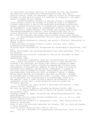 to, vale dizer, aos casos concretos, às situações da vida, aos problemas
que devem ser solucionados pela interpretação da norma. Por fim, é
possível cogitar, ainda, de investigar o papel do sujeito da interpretação,
voltando os olhos para os valores e a ideologia do intérprete e sua reper-
cussão no produto de seu trabalho.
Metodologicamente, portanto, é possível encarar a interpretação
constitucional a partir do sistema, do primado da norma e da dogmática
jurídica tradicional, à qual se adicionam particularidades exigidas pelo
caráter singular da Constituição. A interpretação constitucional, por via
de conseqüência, é uma espécie de interpretação jurídica, enriquecida
por princípios e regras próprias. Este método, que se pode identificar
como método hermenêutico clássico, trata a Constituição como lei, e
procura desenvolver sua força normativa, sem embargo de dificuldades
que a peculiar estrutura das normas constitucionais muitas vezes suscita.
5. Ernst-Wolfgang Böckenförde (Escritos sobre derechos fundamentales,
1993) faz refe-
rência ao método hermenêutico clássico, que associa a Forsthoff (Rechtsstaat im
Wandel, 1976),
e dele distingue variações de menor ou maior sutileza, como o método
hermenêutico-concretizador,
de Konrad Hesse (Grundzüge des VerfassungsR der Bundesrepublik Deutschland. 1976)
e F.
Müller (Enzvklopãdie der geisteswissenschaftíichen Arbeitsmethoden, 1972), e o
que denomina
interpretação constitucional orientada às ciências da realidade, de Smend
(Staatsrechtliche
Abhandlungen, 1968).
É possível, igualmente, optar por uma metodologia que valorize
antes o objeto que motiva a interpretação, isto é, o caso concreto ou o
problema a ser resolvido. Nos países onde vigora a tradição do common
law, como nos Estados Unidos, a ênfase da argumentação jurídica recai,
precisamente, na discussão dos aspectos de fato da causa e na busca do
precedente mais adequado, sem que exista, normalmente, a rigidez de
uma norma taxativa emanada do sistema. Paralelamente ao case system
norte-americano, desenvolveu-se entre os alemães a tópica, o chamado
método tópico aplicado aos problemas, pelo qual se sustenta o primado
do problema sobre a norma jurídica e sobre o sistema, onde a interpreta-
ção se apresenta como um método aberto de argumentação, indutivo e
não dedutivo. Nele, a ordem jurídica é apenas uma referência, um dos
argumentos, um dos topoi a serem levados em conta na solução das
situações concretas.
6. Veja-se, por todos, em meio a vastíssima bibliografia, o texto
clássico de Karl Llewellyn,
The case law system in America, Columbia Law Review, 88:989, 1988.
7. A obra fundamental sobre a tópica é de Theodor Viehweg, Topik und
Jurisprudenz, 1953.
Vejam-se, também, H. Ehmke, Prinzipien der Verfassungsinterpretation, 1963;
Ernst-Wolfgang
Böckenförde, Escritos sobre derechos fundamentales, cit., p. 19 e s.; José
Antonio Estévez Araujo, La
Constitución como proceso y la desobediencia civil, 1994; Eduardo García de
Enterría, Reflexiones
sobre la ley y los principios generales del derecho, 1984. Em língua portuguesa,
v. Paulo Bonavides,
Curso de direito constitucional, 1993, p. 404 e s.
Por fim, é possível, na interpretação constitucional, voltar os olhos
para
 