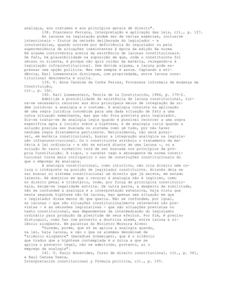 analogia, aos costumes e aos princípios gerais de direito".
138. Francesco Ferrara, Interpretação e aplicação das leis, cit., p. 157.
As lacunas na legislação podem ser de várias espécies, inclusive
intencionais - frutos da omissão deliberada do legislador - e
involuntárias, quando ocorrem por deficiência do legislador ou pela
superveniência de situações inexistentes à época da edição da norma
Há alguma controvérsia acerca da existência de lacunas constitucionais.
De fato, há plausibilidade na suposição de que, onde o constituinte foi
omisso ou silente, é porque não quis cuidar da matéria, relegando-a à
legislação infraconstitucional. Sem dúvida alguma, a lacuna pode ex-
pressar uma opção política. Mas nem sempre é assim. Captando a evi-
dência, Karl Loewenstein distingue, com propriedade, entre lacuna cons-
titucional descoberta e oculta.
139. V. Anna Candida da Cunha Ferraz, Processos informais de mudança da
Constituição,
cit., p. 192.
140. Karl Loewenstein, Teoría de la Constitución, 1986, p. 170-2.
Admitida a possibilidade da existência de lacuna constitucional, tor-
na-se necessário recorrer aos dois principais meios de integração da or-
dem jurídica: a analogia e o costume. A analogia consiste na aplicação
de uma regra jurídica concebida para uma dada situação de fato a uma
outra situação semelhante, mas que não fora prevista pelo legislador.
Diz-se tratar-se de analogia legis quando é possível recorrer a uma regra
específica apta a incidir sobre a hipótese, e de analogia iuris quando a
solução precisa ser buscada no sistema como um todo, por não haver
nenhuma regra diretamente pertinente. Naturalmente, não será possí-
vel, em matéria constitucional, buscar a integração analógica na legisla-
ção infraconstitucional. Ou o constituinte atribuiu o tratamento da ma-
téria à lei ordinária - e não se estará diante de uma lacuna -, ou a
solução do vazio normativo terá de ser buscada nos princípios da pró-
pria Constituição. A rigor, o caráter vago e abrangente da norma consti-
tucional torna mais corriqueiro o uso de construções constitucionais do
que o emprego da analogia.
A analogia constitucional, como intuitivo, não cria direito nem co-
loca o intérprete na posição de legislador constituinte. Através dela se
vai buscar no sistema constitucional um direito que já existe, em estado
latente. Há domínios em que o recurso à analogia não é legítimo, como
no direito penal e tributário, onde, por força de princípios constitucio-
nais, exige-se legalidade estrita. De outra parte, a despeito da similitude,
não se confundem a analogia e a interpretação extensiva, haja vista que
nesta segunda hipótese não há lacuna, mas apenas uma situação em que
o legislador disse menos do que queria. Não se confundem, por igual,
as lacunas - que são situações constitucionalmente relevantes não pre-
vistas - e as omissões legislativas - que são situações previstas no
texto constitucional, mas dependentes da intermediação do legislador
ordinário para produção da plenitude de seus efeitos. Por fim, é preciso
distinguir, como faz com proveito a doutrina alemã, entre lacuna e si-
lêncio eloqüente. Em palavras do Ministro Moreira Alves:
"Sucede, porém, que só se aplica a analogia quando,
na lei, haja lacuna, e não o que os alemães denominam de
"silêncio eloqüente" (beredtes Schweigen), que é o silêncio
que traduz que a hipótese contemplada é a única a que se
aplica o preceito legal, não se admitindo, portanto, aí o
emprego da analogia".
141. V. Paulo Bonavides, Curso de direito constitucional, cit., p. 361,
e Raul Canosa Usera,
Interpretación constitucional y fórmula política, cit., p. 105.
 