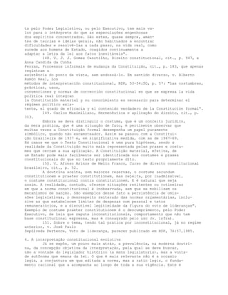 ta pelo Poder Legislativo, ou pelo Executivo, tem mais va-
lor para o intérprete do que as especulações engenhosas
dos espíritos concentrados. São estes, quase sempre, aman-
tes de teorias e idéias gerais, não habituados a encontrar
dificuldades e resolvê-las a cada passo, na vida real, como
sucede aos homens de Estado, coagidos continuamente a
adaptar a letra da lei aos fatos inevitáveis".
148. V. J. J. Gomes Canotilho, Direito constitucional, cit., p. 947, e
Anna Candida da Cunha
Ferraz, Processos informais de mudança da Constituição, cit., p. 183, que apenas
registram a
existência do ponto de vista, sem endossá-lo. Em sentido diverso, v. Alberto
Ramón Real, Los
métodos de interpretación constitucional, RDP, 53-54:50, p. 57: "las costumbres,
prácticas, usos,
convenciones y normas de corrección constitucional en que se expresa la vida
política real integran
la Constitución material y su conocimiento es necesario para determinar el
régimen político exis-
tente, el grado de eficacia y el contenido verdadero de la Constitución formal".
149. Carlos Maximiliano, Hermenêutica e aplicação do direito, cit., p.
313.
Embora se deva distinguir o costume, que é um conceito jurídico,
da mera prática, que é uma situação de fato, é pertinente observar que
muitas vezes a Constituição formal desempenha um papel puramente
simbólico, quando não escamoteador. Assim se passou com a Constitui-
ção brasileira de 1937 e, em significativa medida, com as de 1967-69.
Há casos em que o Texto Constitucional é uma pura hipótese, sendo a
realidade da Constituição muito mais representada pelas praxes e costu-
mes que cercam a sua aplicação. A Constituição material, efetiva, de
um Estado pode mais facilmente ser identificada nos costumes e praxes
constitucionais do que no texto propriamente dito.
150. V. Afonso Arinos de Mello Franco, Curso de direito constitucional
brasileiro, cit., p. 52.
A doutrina aceita, sem maiores reservas, o costume secundum
constitutionem e praeter constitutionem, mas rejeita, por inadmissível,
o costume constitucional contra constitutionem. E é natural que seja
assim. A realidade, contudo, oferece situações renitentes ou rotineiras
em que a norma constitucional é inobservada, sem que se mobilizem os
mecanismos de sanção. São exemplos desse fato a persistência de omis-
sões legislativas, o desrespeito reiterado das normas orçamentárias, inclu-
sive as que estabelecem limites de despesas com pessoal e tetos
remuneratórios, e a discutível legitimidade da figura do voto de lideranças".
Exemplo de costume praeter constitutionem é o descumprimento, pelo Poder
Executivo, de leis que repute inconstitucionais, comportamento que não tem
base constitucional expressa, mas é consagrado pelo uso (v. infra).
151. Sobre o tema, tendo tal prática por inconstitucional, já no regime
anterior, v. José Paulo
Sepúlveda Pertence, Voto de liderança, parecer publicado em RDP, 76:57,1985.
4. A interpretação constitucional evolutiva
Já se expôs, um pouco mais atrás, a prevalência, na moderna doutri-
na, da concepção objetiva da interpretação, pela qual se deve buscar,
não a vontade do legislador histórico (a mens legislatoris), mas a vonta-
de autônoma que emana da lei. O que é mais relevante não é a occasio
legis, a conjuntura em que editada a norma, mas a ratio legis, o funda-
mento racional que a acompanha ao longo de toda a sua vigência. Este é
 