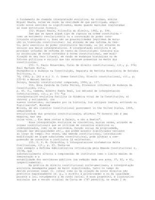 o fundamento da chamada interpretação evolutiva. As normas, ensina
Miguel Reale, valem em razão da realidade de que participam, adqui-
rindo novos sentidos ou significados, mesmo quando mantidas inalteradas
as suas estruturas formais.
152. Miguel Reale, Filosofia do direito, 1982, p. 594.
Sem que se opere algum tipo de ruptura na ordem constituída -
como um movimento revolucionário ou a convocação do poder cons-
tituinte originário -, duas são as possibilidades legítimas de muta-
ção ou transição constitucional: (a) através de uma reforma do tex-
to, pelo exercício do poder constituinte derivado, ou (b) através do
recurso aos meios interpretativos. A interpretação evolutiva é um
processo informal de reforma do texto da Constituição. Consiste ela
na atribuição de novos conteúdos à norma constitucional, sem modi-
ficação do seu teor literal, em razão de mudanças históricas ou de
fatores políticos e sociais que não estavam presentes na mente dos
constituintes.
153. V. Paulo Bonavides, Curso de direito constitucional, cit., p. 376;
Raul Machado Horta,
Permanência e mudança na Constituição, Separata da Revista Brasileira de Estudos
Políticos, n.
74, 1992, p. 243 e s.; J. J. Gomes Canotilho, Direito constitucional, cit., p.
235-6; e Manuel Garcia-
Pelayo, Derecho constitucional comparado, 1984, p. 137.
154. Anna Candida da Cunha Ferraz, Processos informais de mudança da
Constituição, cit.,
p. 45. V., também, Alberto Ramón Real, Los métodos de interpretación
constitucional, cit., p. 57: "La
interpretación evolutiva facilita la dinâmica vital de la Constitución, al
renovar y enriquecer, con
nuevos contenidos, reclamados por la historia, los antiguos textos, evitando su
fosilización". Woodrow
Wilson, em seu clássico Constitutional government in the United States, 1908,
remarcando a
evolutividade dos governos constitucionais, afirmou: "O Governo não é uma
máquina, mas uma
coisa viva... Ele deve contas a Darwin, e não a Newton".
Essa interpretação evolutiva se concretiza, muitas vezes, através de
normas constitucionais que se utilizam de conceitos elásticos ou
indeterminados, como os de autonomia, função social da propriedade,
redução das desigualdades etc., que podem assumir significados variados
ao longo do tempo. Por vezes, uma emenda constitucional, introduzindo
modificação em algum subsistema constitucional, pode alterar a com-
preensão de conceitos e institutos já existentes.
155. V. P. M. Chierchia, L´interpretazione sistematica della
Costituzione, cit., p. 65. Tenha-se
como exemplo a Reforma Administrativa introduzida pela Emenda Constitucional n.
19/98, que
substancialmente alterou a compreensão de institutos como o limite máximo de
remuneração e a
estabilidade dos servidores públicos (na redação dada aos arts. 37, XI, e 41,
respectivamente).
Na prática do direito constitucional norte-americano, a interpretação
evolutiva desempenha papel da maior significação, tanto no campo do
devido processo legal (v. infra) como no da criação de novos direitos não
previstos expressamente (e. g., o direito à privacidade) e no da igualdade
perante a lei, notadamente a de cunho racial. A esse propósito, é ilustrativo
assinalar que a versão original da Carta de 1787 permitia, na seção 2 do
 