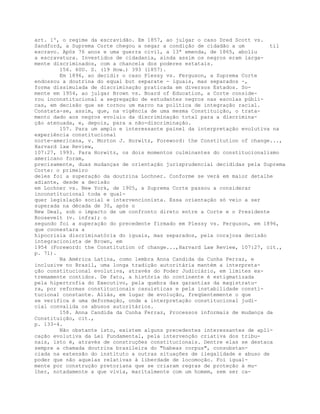 art. 1º, o regime da escravidão. Em 1857, ao julgar o caso Dred Scott vs.
Sandford, a Suprema Corte chegou a negar a condição de cidadão a um til
escravo. Após 76 anos e uma guerra civil, a 13ª emenda, de 1865, aboliu
a escravatura. Investidos de cidadania, ainda assim os negros eram larga-
mente discriminados, com a chancela dos poderes estatais.
156. 60U. S. (19 How.) 393 (1857).
Em 1896, ao decidir o caso Plessy vs. Ferguson, a Suprema Corte
endossou a doutrina do equal but separate - iguais, mas separados -,
forma dissimulada de discriminação praticada em diversos Estados. So-
mente em 1954, ao julgar Brown vs. Board of Education, a Corte conside-
rou inconstitucional a segregação de estudantes negros nas escolas públi-
cas, em decisão que se tornou um marco na política de integração racial.
Constata-se, assim, que, na vigência de uma mesma Constituição, o trata-
mento dado aos negros evoluiu da discriminação total para a discrimina-
ção atenuada, e, depois, para a não-discriminação.
157. Para um amplo e interessante painel da interpretação evolutiva na
experiência constitucional
norte-americana, v. Morton J. Horwitz, Foreword: the Constitution of change...,
Harvard law Review,
107:27, 1993. Para Horwitz, os dois momentos culminantes do constitucionalismo
americano foram,
precisamente, duas mudanças de orientação jurisprudencial decididas pela Suprema
Corte: o primeiro
deles foi a superação da doutrina Lochner. Conforme se verá em maior detalhe
adiante, desde a decisão
em Lochner vs. New York, de 1905, a Suprema Corte passou a considerar
inconstitucional toda e qual-
quer legislação social e intervencionista. Essa orientação só veio a ser
superada na década de 30, após o
New Deal, sob o impacto de um confronto direto entre a Corte e o Presidente
Roosevelt (v. infra); o
segundo foi a superação do precedente firmado em Plessy vs. Ferguson, em 1896,
que coonestara a
hipocrisia discriminatória do iguais, mas separados, pela corajosa decisão
integracionista de Brown, em
1954 (Foreword: the Constitution of change...,Harvard Law Review, 107:27, cit.,
p. 71).
Na América Latina, como lembra Anna Candida da Cunha Ferraz, e
inclusive no Brasil, uma longa tradição autoritária mantém a interpreta-
ção constitucional evolutiva, através do Poder Judiciário, em limites ex-
tremamente contidos. De fato, a história do continente é estigmatizada
pela hipertrofia do Executivo, pela quebra das garantias da magistratu-
ra, por reformas constitucionais casuísticas e pela instabilidade consti-
tucional constante. Aliás, em lugar de evolução, freqüentemente o que
se verifica é uma deformação, onde a interpretação constitucional judi-
cial convalida os abusos autoritários.
158. Anna Candida da Cunha Ferraz, Processos informais de mudança da
Constituição, cit.,
p. 133-4.
Não obstante isto, existem alguns precedentes interessantes de apli-
cação evolutiva da Lei Fundamental, pela intervenção criativa dos tribu-
nais, isto é, através de construções constitucionais. Dentre elas se destaca
sempre a chamada doutrina brasileira do "habeas corpus", consubstan-
ciada na extensão do instituto a outras situações de ilegalidade e abuso de
poder que não aquelas relativas à liberdade de locomoção. Foi igual-
mente por construção pretoriana que se criaram regras de proteção à mu-
lher, notadamente a que vivia, maritalmente com um homem, sem ser ca-
 