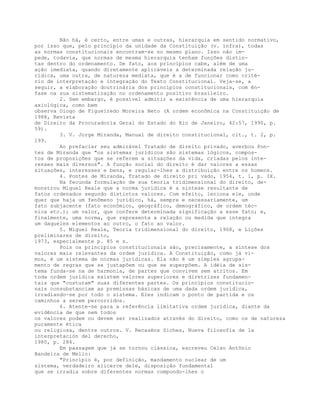 Não há, é certo, entre umas e outras, hierarquia em sentido normativo,
por isso que, pelo princípio da unidade da Constituição (v. infra), todas
as normas constitucionais encontram-se no mesmo plano. Isso não im-
pede, todavia, que normas de mesma hierarquia tenham funções distin-
tas dentro do ordenamento. De fato, aos princípios cabe, além de uma
ação imediata, quando diretamente aplicáveis a determinada relação ju-
rídica, uma outra, de natureza mediata, que é a de funcionar como crité-
rio de interpretação e integração do Texto Constitucional. Veja-se, a
seguir, a elaboração doutrinária dos princípios constitucionais, com ên-
fase na sua sistematização no ordenamento positivo brasileiro.
2. Sem embargo, é possível admitir a existência de uma hierarquia
axiológica, como bem
observa Diogo de Figueiredo Moreira Neto (A ordem econômica na Constituição de
1988, Revista
de Direito da Procuradoria Geral do Estado do Rio de Janeiro, 42:57, 1990, p.
59).
3. V. Jorge Miranda, Manual de direito constitucional, cit., t. 2, p.
199.
Ao prefaciar seu admirável Tratado de direito privado, averbou Pon-
tes de Miranda que "os sistemas jurídicos são sistemas lógicos, compos-
tos de proposições que se referem a situações da vida, criadas pelos inte-
resses mais diversos". A função social do direito é dar valores a essas
situações, interesses e bens, e regular-lhes a distribuição entre os homens.
4. Pontes de Miranda, Tratado de direito pri vado, 1954, t. 1, p. IX.
Na fecunda formulação de sua teoria tridimensional do direito, de-
monstrou Miguel Reale que a norma jurídica é a síntese resultante de
fatos ordenados segundo distintos valores. Com efeito, leciona ele, onde
quer que haja um fenômeno jurídico, há, sempre e necessariamente, um
fato subjacente (fato econômico, geográfico, demográfico, de ordem téc-
nica etc.); um valor, que confere determinada significação a esse fato; e,
finalmente, uma norma, que representa a relação ou medida que integra
um daqueles elementos ao outro, o fato ao valor.
5. Miguel Reale, Teoria tridimensional do direito, 1968, e Lições
preliminares de direito,
1973, especialmente p. 85 e s.
Pois os princípios constitucionais são, precisamente, a síntese dos
valores mais relevantes da ordem jurídica. A Constituição, como já vi-
mos, é um sistema de normas jurídicas. Ela não é um simples agrupa-
mento de regras que se justapõem ou que se superpõem. A idéia de sis-
tema funda-se na de harmonia, de partes que convivem sem atritos. Em
toda ordem jurídica existem valores superiores e diretrizes fundamen-
tais que "costuram" suas diferentes partes. Os princípios constitucio-
nais consubstanciam as premissas básicas de uma dada ordem jurídica,
irradiando-se por todo o sistema. Eles indicam o ponto de partida e os
caminhos a serem percorridos.
6. Atente-se para a referência limitativa ordem jurídica, diante da
evidência de que nem todos
os valores podem ou devem ser realizados através do direito, como os de natureza
puramente ética
ou religiosa, dentre outros. V. Recaséns Siches, Nueva filosofía de la
interpretación del derecho,
1980, p. 284.
Em passagem que já se tornou clássica, escreveu Celso Antônio
Bandeira de Mello:
"Princípio é, por definição, mandamento nuclear de um
sistema, verdadeiro alicerce dele, disposição fundamental
que se irradia sobre diferentes normas compondo-lhes o
 
