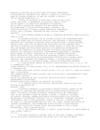 espírito e servindo de critério para sua exata compreensão
e inteligência, exatamente por definir a lógica e a racionali-
dade do sistema normativo, no que lhe confere a tônica e
lhe dá sentido harmônico...".
"Violar um princípio é muito mais grave do que trans-
gredir uma norma. A desatenção ao princípio implica ofen-
sa não apenas a um específico mandamento obrigatório,
mas a todo o sistema de comandos. É a mais grave forma
de ilegalidade ou inconstitucionalidade, conforme o es-
calão do princípio atingido, porque representa insurgência
contra todo o sistema, subversão de seus valores funda-
mentais".
7. Celso Antônio Bandeira de Mello, Elementos de direito administrativo,
1986, p. 230.
Os grandes princípios de um sistema jurídico são normalmente enun-
ciados em algum texto de direito positivo. Não obstante, e sem pretender
enveredar por discussão filosófica acerca de positivismo e jusnaturalismo,
tem-se, aqui, como fora de dúvida que esses bens sociais supremos exis-
tem fora e acima da letra expressa das normas legais, e nelas não se esgo-
tam, até porque não têm caráter absoluto e se encontram em permanente
mutação. No comentário de Jorge Miranda, "o Direito nunca poderia es-
gotar-se nos diplomas e preceitos constantemente publicados e revogados
pelos órgãos do poder". Deixando-se de lado os chamados princípios
gerais do direito, que constituem uma discussão à parte, é bem de ver
que os próprios princípios de interpretação constitucional tratados neste
capítulo, que integram, sem sombra de dúvida, o sistema constitucional
positivo, não são, na sua generalidade, objetos de disposição expressa.
8. Jorge Miranda, Manual de direito constitucional, cit., t. 2, p. 197.
V. também Eros Grau, A
ordem econômica na Constituição, cit., p. 92. Aparentemente em sentido diverso é
o comentário de
J. J. Gomes Canotilho, Direito constitucional, cit., p. 119: "... Quer as normas,
quer os princípios
têm recepção positivo-constitucional (não há princípios transcendentes)". Essa
afirmação é atenua-
da por sua admissão de que o princípio não precisa estar consagrado
expressamente em qualquer
preceito particular, podendo ser deduzido do sistema.
9. V. Eduardo García de Enterría, Reflexiones sobre la ley y los
principios generales del
derecho, 1986.
É possível enquadrar os princípios constitucionais, quanto ao seu
conteúdo, na tipologia que adotamos para as normas constitucionais em
geral. Com efeito, existem princípios constitucionais de organização,
como os que definem a forma de Estado, a forma, o regime e o sistema
de governo. Existem, também, princípios constitucionais cuja finalida-
de precípua é estabelecer direitos, isto é, resguardar situações jurídicas
individuais, como os que asseguram o acesso à Justiça, o devido proces-
so legal, a irretroatividade das leis etc. Por igual, existem princípios de
caráter programático, que estabelecem certos valores a serem observa-
dos - livre iniciativa, função social da propriedade ou fins a serem
perseguidos, como a justiça social.
10. V. Luís Roberto Barroso, O direito constitucional e a efetividade de
suas normas, 1993, p.
87 e s.
É de maior proveito, contudo, para os fins aqui visados, sistemati-
zar os princípios constitucionais de acordo com o seu grau de desta-
 