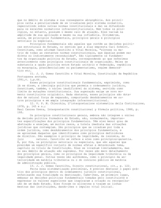 que no âmbito do sistema e sua conseqüente abrangência. Aos princí-
pios calha a peculiaridade de se irradiarem pelo sistema normativo,
repercutindo sobre outras normas constitucionais e daí se difundindo
para os escalões normativos infraconstitucionais. Nem todos os prin-
cípios, no entanto, possuem o mesmo raio de atuação. Eles variam na
amplitude de sua aplicação e mesmo na sua influência. Dividem-se,
assim, em princípios fundamentais, princípios gerais e princípios
setoriais ou especiais.
Princípios fundamentais são aqueles que contêm as decisões políti-
cas estruturais do Estado, no sentido que a elas empresta Carl Schmitt.
Constituem, como afirmam Canotilho e Vital Moreira, "síntese ou ma-
triz de todas as restantes normas constitucionais, que àquelas podem ser
direta ou indiretamente reconduzidas". São tipicamente os fundamen-
tos da organização política do Estado, correspondendo ao que referimos
anteriormente como princípios constitucionais de organização. Neles se
substancia a opção política entre Estado unitário e federação, república
ou monarquia, presidencialismo ou parlamentarismo, regime democrá-
tico etc.
11. J. J. Gomes Canotilho e Vital Moreira, Constituição da República
Portuguesa anotada,
1991,v. 1,p.66.
Esses princípios constitucionais fundamentais, exprimindo, como
já se disse, a ideologia política que permeia o ordenamento jurídico,
constituem, também, o núcleo imodificável do sistema, servindo como
limite às mutações constitucionais. Sua superação exige um novo mo-
mento constituinte originário. Nada obstante, esses princípios são dota-
dos de natural força de expansão, comportando desdobramentos em ou-
tros princípios e em ampla integração infraconstitucional.
12. V. P. M. Chierchia, L’interpretazione sistematica della Costituzione,
1978, p. 145 e s.;
Raul Canosa Usera, Interpretación constitucional y fórmula política, 1988, p.
168.
Os princípios constitucionais gerais, embora não integrem o núcleo
da decisão política formadora do Estado, são, normalmente, importan-
tes especificações dos princípios fundamentais. Têm eles menor grau de
abstração e ensejam, em muitos casos, a tutela imediata das situações
jurídicas que contemplam. São princípios que se irradiam por toda a
ordem jurídica, como desdobramentos dos princípios fundamentais, e
se aproximam daqueles que identificamos como princípios definidores
de direitos. São exemplos o princípio da legalidade, da isonomia, do
juiz natural. Canotilho se refere a eles como princípios-garantia.
E, por fim, os princípios setoriais ou especiais, que são aqueles que
presidem um específico conjunto de normas afetas a determinado tema,
capítulo ou título da Constituição. Eles se irradiam limitadamente, mas
no seu âmbito de atuação são supremos. Por vezes são mero detalhamento
dos princípios gerais, como os princípios da legalidade tributária ou da
legalidade penal. Outras vezes são autônomos, como o princípio da an-
terioridade em matéria tributária ou o do concurso público em matéria
de administração pública.
13. J. J. Gomes Canotilho, Direito constitucional, cit., p. 122.
Feita essa sistematização preliminar, é preciso destacar o papel prá-
tico dos princípios dentro do ordenamento jurídico constitucional,
enfatizando sua finalidade ou destinação. Cabe-lhes, em primeiro lugar,
embasar as decisões políticas fundamentais tomadas pelo constituinte e
expressar os valores superiores que inspiraram a criação ou reorganiza-
ção de um dado Estado. Eles fincam os alicerces e traçam as linhas
mestras das instituições, dando-lhes o impulso vital inicial.
 