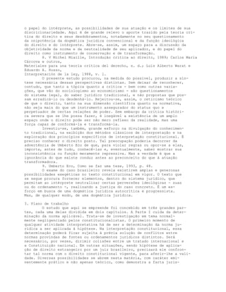 o papel do intérprete, as possibilidades de sua atuação e os limites de sua
discricionariedade. Aqui é de grande relevo o aporte trazido pela teoria crí-
tica do direito e seus desdobramentos, notadamente no seu questionamento
da onipotência da dogmática jurídica convencional e da função ideológica
do direito e do intérprete. Abre-se, assim, um espaço para a discussão da
objetividade da norma e da neutralidade de seu aplicador, e do papel do
direito como instrumento de conservação e de transformação.
8. V Michel Miaille, Introdução crítica ao direito, 1989; Carlos Maria
Cárcova e outros,
Materiales para una teoría crítica del derecho, s. d.; Luis Alberto Warat e
Eduardo A. Russo,
Interpretación de la ley, 1988, v. 1.
O presente estudo procurou, na medida do possível, produzir a sín-
tese necessária dessas perspectivas distintas. Sem deixar de reconhecer,
contudo, que tanto a tópica quanto a crítica - bem como outras varia-
ções, que vão do sociologismo ao economicismo - são questionamentos
do sistema legal, do saber jurídico tradicional, e não propostas que pos-
sam erradicá-lo ou desdenhá-lo. Rejeitou-se, assim, o ceticismo teórico
de que o direito, tanto na sua dimensão científica quanto na normativa,
não seja mais do que um instrumento assegurador do status quo e
perpetuador de certas relações de poder. Sem embargo da crítica históri-
ca severa que se lhe possa fazer, é inegável a existência de um amplo
espaço onde o direito pode ser não mero reflexo da realidade, mas uma
força capaz de conformá-la e transformá-la.
Investiu-se, também, grande esforço na divulgação do conhecimen-
to tradicional, na exibição dos métodos clássicos de interpretação e na
exploração dos princípios específicos de interpretação constitucional. É
preciso conhecer o direito posto. Tal preocupação poderia decorrer da
advertência de Umberto Eco de que, para violar regras ou opor-se a elas,
importa, antes de tudo, conhecê-las e, eventualmente, saber mostrar sua
inconsistência ou função meramente repressiva. Mas a verdade é que a
ignorância do que existe conduz antes ao preconceito do que à atuação
transformadora.
9. Umberto Eco, Como se faz uma tese, 1993, p. 48.
O exame do caso brasileiro revela existirem amplas e generosas
possibilidades exegéticas no texto constitucional em vigor. O texto que
se segue procura fornecer elementos, dentro do sistema jurídico, que
permitam ao intérprete neutralizar certas perversões ideológicas - suas
ou do ordenamento -, realizando a justiça do caso concreto. É um es-
forço em busca de uma dogmática jurídica autocrítica e progressista.
Mas, de qualquer modo, de uma dogmática jurídica.
3. Plano de trabalho
O estudo que aqui se empreende foi concebido em três grandes par-
tes, cada uma delas dividida em dois capítulos. A Parte I cuida da deter-
minação da norma aplicável. Trata-se de investigação em tema normal-
mente negligenciado pelos constitucionalistas. O primeiro momento de
qualquer atividade interpretativa há de ser a determinação da norma ju-
rídica a ser aplicada à hipótese. Na interpretação constitucional, essa
determinação poderá ficar sujeita à prévia solução de conflitos entre
normas provindas de fontes ou ordenamentos jurídicos distintos. Será
necessário, por vezes, dirimir colisões entre um tratado internacional e
a Constituição nacional. Em outras situações, sendo hipótese de aplica-
ção de direito estrangeiro por um juiz brasileiro, precisará ele confron-
tar tal norma com o direito constitucional vigente, para aferir-lhe a vali-
dade. Diversas possibilidades se abrem nesta matéria, com caráter emi-
nentemente prático e não apenas teórico, como demonstra a farta juris-
 