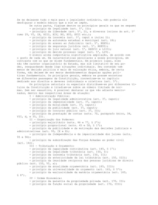 Se se deixasse tudo o mais para o legislador ordinário, não poderia ele
desfigurar o modelo básico que a ele se impôs.
De outra parte, figuram dentre os princípios gerais os que se seguem:
- princípio da legalidade (art. 5º, II);
- princípio da liberdade (art. 5º, II, e diversos incisos do art. 5º
como IV, VI, IX, XIII, XIV, XV, XVI, XVII etc.);
- princípio da isonomia (art. 5º, caput e inciso I);
- princípio da autonomia estadual e municipal (art. 18);
- princípio do acesso ao Judiciário (art. 5º, XXXV);
- princípio da segurança jurídica (art. 5º, XXXVI);
- princípio do juiz natural (art. 5º, XXXVII e LIII);
- princípio do devido processo legal (art. 5º, LIV).
O elenco acima comportaria significativa ampliação, de acordo com
o gosto de cada um. Há características peculiares a esses princípios, em
contraste com os que se dizem fundamentais. Em primeiro lugar, eles
não têm caráter organizatório do Estado, mas sim limitativo de seu po-
der, resguardando desde logo situações individuais. Seu conteúdo tem
menos de decisão política e mais de valoração ética, embora, de certa
forma, não deixem de ser meros desdobramentos daquelas opções polí-
ticas fundamentais. Os princípios gerais, embora se possam encontrar
em diferentes passagens da Constituição, concentram-se no capítulo
dedicado aos direitos e deveres individuais e coletivos (art. 5º).
Os princípios setoriais ou especiais distribuem-se por diferentes tí-
tulos da Constituição e irradiam-se sobre um número limitado de nor-
mas. Sem ser exaustivo, é possível destacar os que vão adiante mencio-
nados, dentro das respectivas áreas de atuação:
I - Administração Pública:
- princípio da legalidade administrativa (art. 37, caput);
- princípio da impessoalidade (art. 37, caput);
- princípio da moralidade (art. 37, caput);
- princípio da publicidade (art. 37, caput);
- princípio do concurso público (art. 37, II);
- princípio da prestação de contas (arts. 70, parágrafo único, 34,
VII, d, e 35, II).
II - Organização dos Poderes:
- princípio majoritário (arts. 46 e 77, § 2º);
- princípio proporcional (arts. 45 e 58, § 1º);
- princípio da publicidade e da motivação das decisões judiciais e
administrativas (art. 93, IX e X);
- princípio da independência e da imparcialidade dos juízes (arts.
95 e 96);
- princípio da subordinação das Forças Armadas ao poder civil
(art. 142).
III - Tributação e Orçamento:
- princípio da capacidade contributiva (art. 145, § 1º);
- princípio da legalidade tributária (art. 150, I);
- princípio da isonomia tributária (art. 150, II);
- princípio da anterioridade da lei tributária (art. 150, III);
- princípio da imunidade recíproca das pessoas jurídicas de direito
público (art. 150, VI, a);
- princípio da anualidade orçamentária (art. 165, III);
- princípio da universalidade do orçamento (art. 165, § 5º);
- princípio da exclusividade da matéria orçamentária (art. 165,
§ 8º).
IV - Ordem Economica:
- princípio da garantia da propriedade privada (art. 170, II);
- princípio da função social da propriedade (art. 170, III);
 