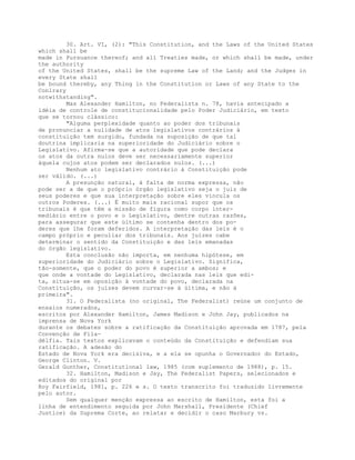 30. Art. VI, (2): "This Constitution, and the Laws of the United States
which shall be
made in Pursuance thereof; and all Treaties made, or which shall be made, under
the authority
of the United States, shall be the supreme Law of the Land; and the Judges in
every State shall
be bound thereby, any Thing in the Constitution or Laws of any State to the
Conlrary
notwithstanding".
Mas Alexander Hamilton, no Federalista n. 78, havia antecipado a
idéia de controle de constitucionalidade pelo Poder Judiciário, em texto
que se tornou clássico:
"Alguma perplexidade quanto ao poder dos tribunais
de pronunciar a nulidade de atos legislativos contrários à
constituição tem surgido, fundada na suposição de que tal
doutrina implicaria na superioridade do Judiciário sobre o
Legislativo. Afirma-se que a autoridade que pode declara
os atos da outra nulos deve ser necessariamente superior
àquela cujos atos podem ser declarados nulos. (...)
Nenhum ato legislativo contrário à Constituição pode
ser válido. (...)
A presunção natural, à falta de norma expressa, não
pode ser a de que o próprio órgão legislativo seja o juiz de
seus poderes e que sua interpretação sobre eles vincula os
outros Poderes. (...) É muito mais racional supor que os
tribunais é que têm a missão de figura como corpo inter-
mediário entre o povo e o Legislativo, dentre outras razões,
para assegurar que este último se contenha dentro dos po-
deres que lhe foram deferidos. A interpretação das leis é o
campo próprio e peculiar dos tribunais. Aos juízes cabe
determinar o sentido da Constituição e das leis emanadas
do órgão legislativo.
Esta conclusão não importa, em nenhuma hipótese, em
superioridade do Judiciário sobre o Legislativo. Significa,
tão-somente, que o poder do povo é superior a ambos; e
que onde a vontade do Legislativo, declarada nas leis que edi-
ta, situa-se em oposição à vontade do povo, declarada na
Constituição, os juízes devem curvar-se à última, e não à
primeira".
31. O Federalista (no original, The Federalist) reúne um conjunto de
ensaios numerados,
escritos por Alexander Hamilton, James Madison e John Jay, publicados na
imprensa de Nova York
durante os debates sobre a ratificação da Constituição aprovada em 1787, pela
Convenção de Fila-
délfia. Tais textos explicavam o conteúdo da Constituição e defendiam sua
ratificação. A adesão do
Estado de Nova York era decisiva, e a ela se opunha o Governador do Estado,
George Clinton. V.
Gerald Gunther, Constitutional law, 1985 (com suplemento de 1988), p. 15.
32. Hamilton, Madison e Jay, The Federalist Papers, selecionados e
editados do original por
Roy Fairfield, 1981, p. 226 e s. O texto transcrito foi traduzido livremente
pelo autor.
Sem qualquer menção expressa ao escrito de Hamilton, esta foi a
linha de entendimento seguida por John Marshall, Presidente (Chief
Justice) da Suprema Corte, ao relatar e decidir o caso Marbury vs.
 