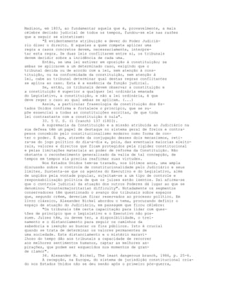 Madison, em 1803, ao fundamentar aquela que é, provavelmente, a mais
célebre decisão judicial de todos os tempos, fundou-se ele nas razões
que a seguir se sintetizam:
"É evidentemente atribuição e dever do Poder Judiciá-
rio dizer o direito. E aqueles a quem compete aplicar uma
regra a casos concretos devem, necessariamente, interpre-
tar esta regra. Se duas leis conflitarem entre si, os tribunais
devem decidir sobre a incidência de cada uma.
Então, se uma lei estiver em oposição à constituição; se
ambas se aplicarem a um determinado caso, exigindo que o
tribunal decida ou de acordo com a lei, sem atenção à cons-
tituição, ou na conformidade da constituição, sem atenção à
lei, cabe ao tribunal determinar qual destas regras conflitantes
se aplica ao caso. Esta é a essência da função judicial.
Se, então, os tribunais devem observar a constituição e
a constituição é superior a qualquer lei ordinária emanada
do Legislativo, a constituição, e não a lei ordinária, é que
deve reger o caso ao qual ambas se aplicam. (...)
Assim, a particular fraseologia da constituição dos Es-
tados Unidos confirma e fortalece o princípio, que se su-
põe essencial a todas as constituições escritas, de que toda
lei contrastante com a constituição é nula".
33. 5 U. S. (1 Cranch) 137 (1803).
A supremacia da Constituição e a missão atribuída ao Judiciário na
sua defesa têm um papel de destaque no sistema geral de freios e contra-
pesos concebido pelo constitucionalismo moderno como forma de con-
ter o poder. É que, através da conjugação desses dois mecanismos, reti-
ra-se do jogo político do dia-a-dia e, pois, das eventuais maiorias eleito-
rais, valores e direitos que ficam protegidos pela rigidez constitucional
e pelas limitações materiais ao poder de reforma da Constituição. Não
obstante o reconhecimento generalizado da valia de tal concepção, de
tempos em tempos ela precisa reafirmar suas virtudes.
Nos Estados Unidos tem-se travado, nos últimos anos, uma ampla
discussão sobre o controle de constitucionalidade pelo Judiciário e seus
limites. Sustenta-se que os agentes do Executivo e do Legislativo, além
de ungidos pela vontade popular, sujeitam-se a um tipo de controle e
responsabilização política de que os juízes estão isentos. Daí afirma-se
que o controle judicial da atuação dos outros Poderes dá lugar ao que se
denominou "countermajoritarian difficulty". Notadamente os segmentos
conservadores têm questionado o avanço dos tribunais sobre espaços
que, segundo crêem, deveriam ficar reservados ao processo político. Em
livro clássico, Alexander Bickel abordou o tema, procurando definir o
espaço de atuação do Judiciário, em passagem que ficou célebre:
"Os tribunais têm certa capacitação para lidar com ques-
tões de princípio que o Legislativo e o Executivo não pos-
suem. Juízes têm, ou devem ter, a disponibilidade, o trei-
namento e o distanciamento para seguir os caminhos da
sabedoria e isenção ao buscar os fins públicos. Isto é crucial
quando se trata de determinar os valores permanentes de
uma sociedade. Este distanciamento e o mistério maravi-
lhoso do tempo dão aos tribunais a capacidade de recorrer
aos melhores sentimentos humanos, captar as melhores as-
pirações, que podem ser esquecidos nos momentos de gran-
de clamor".
34. Alexander M. Bickel, The least dangerous branch, 1986, p. 25-6.
A recepção, na Europa, do sistema de jurisdição constitucional cria-
do nos Estados Unidos não se deu senão após o primeiro pós-guerra,
 