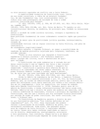 ou atos estatais reputados em conflito com a Carta Federal.
A superioridade normativa da Constituição traz, ínsita
em sua noção conceitual, a idéia de um estatuto fundamen-
tal, de uma fundamental law, cujo incontrastável valor ju-
rídico atua como pressuposto de validade de toda a ordem
positiva instituída pelo Estado".
37. RTJ, 140:954, 1992, p. 964, RE 107.869, rel. Min. Célio Borja. Veja-
se, também, RTJ,
146:461, 1993, ADIn 652-MA, rel. Min. Celso de Mello: "O repúdio ao ato
inconstitucional decorre, em essência, do princípio que, fundado na necessidade
de pre-
sentar a unidade da ordem jurídica nacional, consagra a supremacia da
Constituição.
Esse postulado fundamental de nosso ordenamento normativo impõe que preceitos
re-
vestidos de menor grau de positividade jurídica guardem, necessariamente,
relação de
conformidade vertical com as regras inscritas na Carta Política, sob pena de
ineficácia e
de conseqüente inaplicabilidade".
Mais adiante, o Supremo Tribunal, ao negar a possibilidade de
reedição de medida provisória rejeitada pelo Congresso, reafirmou, em
acórdão unânime:
"Todos os atos estatais que repugnem à Constituição
expõem-se à censura jurídica - dos Tribunais especial-
mente - porque são írritos, nulos e desvestidos de qual-
quer validade.
A Constituição não pode submeter-se à vontade dos po-
deres constituídos e nem ao império dos fatos e das circuns-
tâncias. A supremacia de que ela se reveste - enquanto for
respeitada - constituirá a garantia mais efetiva de que os
direitos e as liberdades não serão jamais ofendidos. Ao Su-
premo Tribunal Federal incumbe a tarefa, magna e eminen-
te, de velar por que essa realidade não seja desfigurada".
38. RT, 700:221, 1994, ADIn 293-7/600, rel. Min. Celso Mello.
Ainda no âmbito da supremacia da Lei Maior, o Superior Tribunal
de Justiça apreciou a questão envolvendo o art. 37, VII, da Constituição
Federal, que, ao cuidar da administração pública, previu que o direito de
greve dos servidores civis seria exercido nos termos e nos limites defini-
dos em lei complementar - hoje lei específica, nos termos da redação
dada pela Emenda Constitucional n. 19/98. Passados quatro anos de vi-
gência da Constituição, a norma infraconstitucional não havia ainda sido
editada. Admitir-se que o direito de greve não poderia ser exercido, ante
a inércia indefinida do legislador, violaria o princípio da supremacia da
Constituição, uma vez que o direito por ela outorgado ficaria paralisado
por omissão de órgão do poder instituído. Daí haver concluído, com
acedo, o Tribunal que:
"A Constituição da República garante o direito de gre-
ve aos funcionários públicos, "nos limites definidos em lei
complementar" (art. 37, VII). Essa legislação não poderá
recusar a paralisação da atividade, essência da greve, uni-
versalmente reconhecida. Além disso, são passados quatro
anos de vigência da Carta Política. O legislador mantém-
se inerte. Esses dois dados conferem legalidade ao exercí-
cio do direito, observando-se, analogicamente, princípios
e leis existentes. Caso contrário, chegar-se-ia a um absur-
do: a eficácia da Constituição depende de norma hierarqui-
 