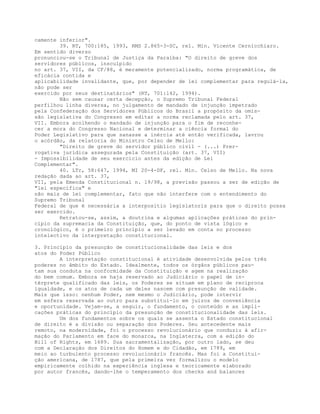 camente inferior".
39. RT, 700:185, 1993, RMS 2.865-3-SC, rel. Min. Vicente Cernicchiaro.
Em sentido diverso
pronunciou-se o Tribunal de Justiça da Paraíba: "O direito de greve dos
servidores públicos, insculpido
no art. 37, VII, da CF/88, é meramente potencializado, norma programática, de
eficácia contida e
aplicabilidade invalidante, que, por depender de lei complementar para regulá-la,
não pode ser
exercido por seus destinatários" (RT, 701:142, 1994).
Não sem causar certa decepção, o Supremo Tribunal Federal
perfilhou linha diversa, no julgamento de mandado de injunção impetrado
pela Confederação dos Servidores Públicos do Brasil a propósito da omis-
são legislativa do Congresso em editar a norma reclamada pelo art. 37,
VII. Embora acolhendo o mandado de injunção para o fim de reconhe-
cer a mora do Congresso Nacional e determinar a ciência formal do
Poder Legislativo para que sanasse a inércia até então verificada, lavrou
o acórdão, da relatoria do Ministro Celso de Mello:
"Direito de greve do servidor público civil - (...) Prer-
rogativa jurídica assegurada pela Constituição (art. 37, VII)
- Impossibilidade de seu exercício antes da edição de Lei
Complementar".
40. LTr, 58:647, 1994, MI 20-4-DF, rel. Min. Celso de Mello. Na nova
redação dada ao art. 37,
VII, pela Emenda Constitucional n. 19/98, a previsão passou a ser de edição de
"lei específica" e
não mais de lei complementar, fato que não interfere com o entendimento do
Supremo Tribunal
Federal de que é necessária a interpositio legislatoris para que o direito possa
ser exercido.
Retratou-se, assim, a doutrina e algumas aplicações práticas do prin-
cípio da supremacia da Constituição, que, do ponto de vista lógico e
cronológico, é o primeiro princípio a ser levado em conta no processo
intelectivo da interpretação constitucional.
3. Princípio da presunção de constitucionalidade das leis e dos
atos do Poder Público
A interpretação constitucional é atividade desenvolvida pelos três
poderes no âmbito do Estado. Idealmente, todos os órgãos públicos pau-
tam sua conduta na conformidade da Constituição e agem na realização
do bem comum. Embora se haja reservado ao Judiciário o papel de in-
térprete qualificado das leis, os Poderes se situam em plano de recíproca
igualdade, e os atos de cada um deles nascem com presunção de validade.
Mais que isso: nenhum Poder, nem mesmo o Judiciário, pode intervir
em esfera reservada ao outro para substituí-lo em juízos de conveniência
e oportunidade. Vejam-se, a seguir, o fundamento, o conteúdo e as impli-
cações práticas do princípio da presunção de constitucionalidade das leis.
Um dos fundamentos sobre os quais se assenta o Estado constitucional
de direito é a divisão ou separação dos Poderes. Seu antecedente mais
remoto, na modernidade, foi o processo revolucionário que conduziu à afir-
mação do Parlamento em face do monarca, na Inglaterra, com a edição do
Bill of Rights, em 1689. Sua sacramentalização, por outro lado, se deu
com a Declaração dos Direitos do Homem e do Cidadão, em 1789, em
meio ao turbulento processo revolucionário francês. Mas foi a Constitui-
ção americana, de 1787, que pela primeira vez formalizou o modelo
empiricamente colhido na experiência inglesa e teoricamente elaborado
por autor francês, dando-lhe o temperamento dos checks and balances
 