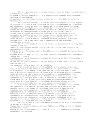 52. Isto porque, como se disse, a manifestação do órgão judicial sobre a
constitucionalidade
da norma é "questão prejudicial", e a apreciação de questão dessa natureza,
decidida incidentemente
no processo, não faz coisa julgada, a teor do art. 469, III, do Código de
Processo Civil.
Se o controle incidental e difuso pode enquadrar-se na função típica
do Judiciário, o fato é que o controle de constitucionalidade em via princi-
pal certamente refoge ao exercício típico da jurisdição. Nessa hipótese,
referida na Constituição como ação direta (art. 102, I, a), o controle se
exerce de modo concentrado e em tese, in abstracto, tendo por objeto a
apreciação da compatibilidade da norma com a Constituição. Não se
cuida, como no normal da atuação do Judiciário, de solucionar um caso
concreto, um conflito de interesses entre partes. Aqui, constatada a in-
compatibilidade da norma com a Lei Maior, a conseqüência é a parali-
sação de sua eficácia e eventual retirada do mundo jurídico. A doutrina
costuma referir-se a tal papel como o desempenho de uma atividade
legislativa negativa.
53. Para uma ampla discussão da matéria no pensamento de Kelsen, Carl
Schmitt e Rudolph
Smend, v. José Antonio Estévez Araujo, La Constitución como proceso y la
desobediencia civil,
1994, p. 51 e s. Na jurisprudência brasileira existe acórdão da Suprema Corte,
da lavra do Min.
Moreira Alves, na Rep. n. 1.417, no qual invocou o magistério de Ritterspach
(Legge sul Tribunale
Costituzionale della Repubblica Federale di Germania, p. 94): "Ao declarar a
inconstitucionalidade
de uma lei em tese, o Tribunal - em sua função de Corte Constitucional - atua
como um legisla-
dor negativo" (DJU, 4 set. 1987, p. 18302-6).
A declaração de inconstitucionalidade de uma norma, em qualquer
caso, é atividade a ser exercida com autolimitação pelo Judiciário, devi-
do à deferência e ao respeito que deve ter em relação aos demais Pode-
res. A atribuição institucional de dizer a última palavra sobre a interpre-
tação de uma norma não o dispensa de considerar as possibilidades legí-
timas de interpretação pelos outros Poderes. No tocante ao controle de
constitucionalidade por ação direta, a atuação do Judiciário deverá ser
ainda mais contida. É que, nesse caso, além da excepcionalidade de
rever atos de outros Poderes, o Judiciário desempenha função atípica,
sem cunho jurisdicional, pelo que deve atuar parcimoniosamente.
A presunção de constitucionalidade das leis encerra, naturalmente,
uma presunção iuris tantum, que pode ser infirmada pela declaração em
sentido contrário do órgão jurisdicional competente. O princípio de-
sempenha uma função pragmática indispensável na manutenção da
imperatividade das normas jurídicas e, por via de conseqüência, na har-
monia do sistema. O descumprimento ou a não-aplicação da lei, sob o
fundamento de inconstitucionalidade, antes que o vício haja sido pro-
clamado pelo órgão competente, sujeita a vontade insubmissa às san-
ções prescritas pelo ordenamento. Antes da decisão judicial, quem sub-
trair-se à lei o fará por sua conta e risco.
54. O princípio é tradicionalmente reconhecido no direito brasileiro.
Vejam-se, a propósito:
Castro Nunes, Teoria e prática do Poder Judiciário, 1943, p. 589-92; Carlos
Maximiliano, Comen-
tários à Constituição brasileira, 1948, v. 1, p. 157; Themístocles Brandão
Cavalcanti, Do controle
 