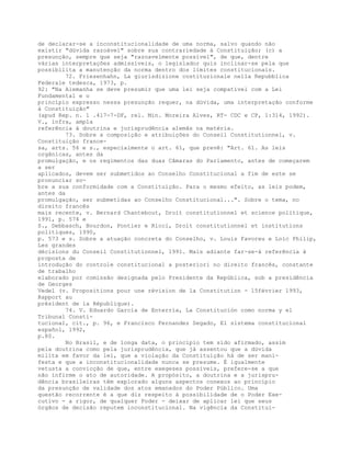 de declarar-se a inconstitucionalidade de uma norma, salvo quando não
existir "dúvida razoável" sobre sua contrariedade à Constituição; (c) a
presunção, sempre que seja "razoavelmente possível", de que, dentre
várias interpretações admissíveis, o legislador quis inclinar-se pela que
possibilita a manutenção da norma dentro dos limites constitucionais.
72. Friesenhahn, La giurisdizione costituzionale nella Repubblica
Federale tedesca, 1973, p.
92: "Na Alemanha se deve presumir que uma lei seja compatível com a Lei
Fundamental e o
princípio expresso nessa presunção requer, na dúvida, uma interpretação conforme
à Constituição"
(apud Rep. n. 1 .417-7-DF, rel. Min. Moreira Alves, RT- CDC e CP, 1:314, 1992).
V., infra, ampla
referência à doutrina e jurisprudência alemãs na matéria.
73. Sobre a composição e atribuições do Conseil Constitutionnel, v.
Constituição france-
sa, arts. 56 e s., especialmente o art. 61, que prevê: "Art. 61. As leis
orgânicas, antes da
promulgação, e os regimentos das duas Câmaras do Parlamento, antes de começarem
a ser
aplicados, devem ser submetidos ao Conselho Constitucional a fim de este se
pronunciar so-
bre a sua conformidade com a Constituição. Para o mesmo efeito, as leis podem,
antes da
promulgação, ser submetidas ao Conselho Constitucional...". Sobre o tema, no
direito francês
mais recente, v. Bernard Chantebout, Droit constitutionnel et science politique,
1991, p. 574 e
S., Debbasch, Bourdon, Pontier e Ricci, Droit constitutionnel et institutions
politiques, 1990,
p. 573 e s. Sobre a atuação concreta do Conselho, v. Louis Favoreu e Loïc Philip,
Les grandes
décisions du Conseil Constitutionnel, 1991. Mais adiante far-se-á referência à
proposta de
introdução do controle constitucional a posteriori no direito francês, constante
de trabalho
elaborado por comissão designada pelo Presidente da República, sob a presidência
de Georges
Vedel (v. Propositions pour une révision de la Constitution - 15février 1993,
Rapport au
président de la République).
74. V. Eduardo García de Enterría, La Constitución como norma y el
Tribunal Consti-
tucional, cit., p. 96, e Francisco Fernandez Segado, El sistema constitucional
español, 1992,
p.80.
No Brasil, e de longa data, o princípio tem sido afirmado, assim
pela doutrina como pela jurisprudência, que já assentou que a dúvida
milita em favor da lei, que a violação da Constituição há de ser mani-
festa e que a inconstitucionalidade nunca se presume. É igualmente
vetusta a convicção de que, entre exegeses possíveis, prefere-se a que
não infirme o ato de autoridade. A propósito, a doutrina e a jurispru-
dência brasileiras têm explorado alguns aspectos conexos ao princípio
da presunção de validade dos atos emanados do Poder Público. Uma
questão recorrente é a que diz respeito à possibilidade de o Poder Exe-
cutivo - a rigor, de qualquer Poder - deixar de aplicar lei que seus
órgãos de decisão reputem inconstitucional. Na vigência da Constitui-
 