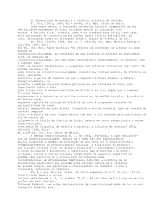 d) necessidade de garantir a ulterior eficácia da decisão.
87. RTJ, 130:5, 1989, ADIn 96-RO, rel. Min. Celso de Mello.
Como regra geral, a concessão da medida cautelar suspensiva da lei
tem eficácia meramente ex nunc, colhendo apenas as situações vin-
douras. A decisão final, todavia, como é da tradição brasileira, caso seja
pela declaração de inconstitucionalidade, opera efeitos retroativos, ex
tunc, alcançando todas as situações desde o início de vigência da lei.
88. RTJ, 124:80, 1988, Rep. n. 1 .391-CE, rel. Min. Moreira Alves; e
152:788, 1995, ADIn
851-RJ, rel. Min. Marco Aurélio: "Os efeitos da concessão da liminar na ação
direta de
inconstitucionalidade, ao contrário do que acontece no tocante ao provimento
final no sentido da
inconstitucionalidade, não têm cunho retroativo". Recentemente, no entanto, tem
o Supremo admi-
tido, em caráter excepcional, a suspensão com eficácia retroativa (ex tunc): "A
medida cautelar, em
ação direta de inconstitucionalidade, reveste-se, ordinariamente, de eficácia ex
nunc, operando,
portanto, a partir do momento em que o Supremo Tribunal Federal a defere.
Excepcionalmente, no
entanto, a medida cautelar poderá projetar-se com eficácia ex tunc, com
repercussão sobre situa-
ções pretéritas. A excepcionalidade da eficácia ex tunc impõe que o Supremo
Tribunal Federal
expressamente a determine no acórdão concessivo da medida cautelar. A ausência
de determinação
expressa importa em outorga de eficácia ex nunc à suspensão cautelar de
aplicabilidade da norma
estatal impugnada em ação direta. Concedida a medida cautelar (que se reveste de
caráter temporá-
rio), a eficácia ex nunc (regra geral) tem seu início marcado pela publicação da
ata da sessão de
julgamento no Diário de Justiça da União, exceto em casos excepcionais a serem
examinados pelo
Presidente do Tribunal, de maneira a garantir a eficácia da decisão" (RTJ,
164:506, 1998, ADIn-
MC 1.434-SP, rel. Min. Celso de Mello).
A Emenda Constitucional n. 3, de 1993, introduziu a ação declarató-
ria de constitucionalidade. Apesar de o nome não ser especialmente
feliz, sugerindo a quebra da presunção de que toda lei é constitucional,
independentemente de pronunciamento judicial, a finalidade da proposi-
ção é muito nítida: criar no direito brasileiro o precedente vinculativo.
O texto da emenda é incompleto e defeituoso, mas a doutrina, de manei-
ra geral, tratou-a com má vontade, enfatizando os aspectos negativos da
medida. Negligenciou-se a necessidade de homogeneidade
jurisprudencial em determinadas hipóteses, bem como a urgência de se
encontrarem mecanismos que possibilitem solução célere para litígios
de grande escala, que paralisam o funcionamento de inúmeros juízos e
tribunais, sobretudo os federais.
89. É o que decorre, aliás, da letra expressa do § 2º do art. 102 da
Constituição Federal, acres-
centado pela Emenda n. 3, in verbis: "§ 2º - As decisões definitivas de mérito,
proferidas pelo Supremo
Tribunal Federal, nas ações declaratórias de constitucionalidade de lei ou ato
normativo federal, pro-
 