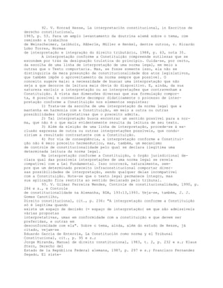 92. V. Konrad Hesse, La interpretación constitucional, in Escritos de
derecho constitucional,
1983, p. 53. Para um amplo levantamento da doutrina alemã sobre o tema, com
remissão a trabalhos
de Weinscheimer, Leibholz, Hãberle, Müller e Henkel, dentre outros, v. Ricardo
Lobo Torres, Normas
de interpretação e integração do direito tributário, 1988, p. 43, nota 35.
A interpretação conforme a Constituição compreende sutilezas que se
escondem por trás da designação truística do princípio. Cuida-se, por certo,
da escolha de uma linha de interpretação de uma norma legal, em meio a
outras que o Texto comportaria. Mas, se fosse somente isso, ela não se
distinguiria da mera presunção de constitucionalidade dos atos legislativos,
que também impõe o aproveitamento da norma sempre que possível. O
conceito sugere mais: a necessidade de buscar uma interpretação que não
seja a que decorre da leitura mais óbvia do dispositivo. E, ainda, da sua
natureza excluir a interpretação ou as interpretações que contravenham a
Constituição. À vista das dimensões diversas que sua formulação compor-
ta, é possível e conveniente decompor didaticamente o processo de inter-
pretação conforme a Constituição nos elementos seguintes:
1) Trata-se da escolha de uma interpretação da norma legal que a
mantenha em harmonia com a Constituição, em meio a outra ou outras
possibilidades interpretativas que o preceito admita.
2) Tal interpretação busca encontrar um sentido possível para a nor-
ma, que não é o que mais evidentemente resulta da leitura de seu texto.
3) Além da eleição de uma linha de interpretação, procede-se à ex-
clusão expressa de outra ou outras interpretações possíveis, que condu-
ziriam a resultado contrastante com a Constituição.
4) Por via de conseqüência, a interpretação conforme a Constitui-
ção não é mero preceito hermenêutico, mas, também, um mecanismo
de controle de constitucionalidade pelo qual se declara ilegítima uma
determinada leitura da norma legal.
Na interpretação conforme a Constituição, o órgão jurisdicional de-
clara qual das possíveis interpretações de uma norma legal se revela
compatível com a Lei Fundamental. Isso ocorrerá, naturalmente, sem-
pre que um determinado preceito infraconstitucional comportar diver-
sas possibilidades de interpretação, sendo qualquer delas incompatível
com a Constituição. Note-se que o texto legal permanece íntegro, mas
sua aplicação fica restrita ao sentido declarado pelo tribunal.
93. V. Gilmar Ferreira Mendes, Controle de constitucionalidade, 1990, p.
284 e s., e Controle
de constitucionalidade na Alemanha, RDA, 193:13,1993. Veja-se, também, J. J.
Gomes Canotilho,
Direito constitucional, cit., p. 236: "A interpretação conforme a Constituição
só é legítima quando
existe um espaço de decisão (= espaço de interpretação) em que são admissíveis
várias propostas
interpretativas, umas em conformidade com a constituição e que devem ser
preferidas, e outras em
desconformidade com ela". Sobre o tema, ainda, além do estudo de Hesse, já
citado, vejam-se
Eduardo García de Enterría, La Constitución como norma y el Tribunal
Constitucional, cit., p. 95 e s.;
Jorge Miranda, Manual de direito constitucional, 1983, t. 2, p. 232 e s.; Klaus
Stern, Derecho del
Estado de la República Federal alemana, 1987, p. 297 e s.; Francisco Fernandez
Segado, El siste-
 