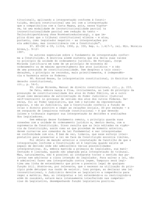titucional), aplicando a interpretação conforme à Consti-
tuição, declara constitucional uma lei com a interpretação
que a compatibiliza com a Carta Magna, pois, nessa hipóte-
se, há uma modalidade de inconstitucionalidade parcial (a
inconstitucionalidade parcial sem redução do texto -
Teilnichtigerklärung ohne Normtextreduzierung), o que im-
plica dizer que o tribunal constitucional elimina - e atua,
portanto, como legislador negativo - as interpretações por
ela admitidas, mas inconciliáveis com a Constituição".
97. RT-CDC e CP, 1:314, 1992, p. 330, Rep. n. 1.417-7, rel. Min. Moreira
Alves,j. 9-12-
1987.
Os autores especulam sobre o fundamento da interpretação confor-
me a Constituição. A doutrina alemã sustenta que ela deita suas raízes
no princípio da unidade do ordenamento jurídico. Em Portugal, Jorge
Miranda justifica-a em nome de um princípio de economia do
ordenamento ou de máximo aproveitamento dos atos jurídicos - e não
de uma presunção de constitucionalidade. Sem desprezo a tais consi-
derações, o princípio se reconduz, mais primitivamente, à independên-
cia e harmonia entre os Poderes.
98. Konrad Hesse, La interpretación constitucional, in Escritos de
derecho constitucional,
cit., p. 54-5.
99. Jorge Miranda, Manual de direito constitucional, cit., p. 233.
De fato, embora nasça e flua, inicialmente, ao lado do princípio da
presunção de constitucionalidade dos atos do Poder Público, um e outro
atuam como mecanismos de autolimitação do Poder Judiciário (judicial
self-restraint) no processo de revisão dos atos dos outros Poderes. De-
veras, foi ao Poder Legislativo, que tem o batismo da representação
popular, e não ao Judiciário, que a Constituição conferiu a função de
criar o direito positivo e reger as relações sociais. Só por exceção - e
em resguardo de inequívoca vontade constitucional - é que deverão
juízes e tribunais superpor sua interpretação às decisões e avaliações
dos legisladores.
Sem embargo desse fundamento remoto, o princípio guarda suas
conexões com a unidade do ordenamento jurídico e, dentro desta, com a
supremacia da Constituição. Disso resulta que as leis editadas na vigên-
cia da Constituição, assim como as que procedam de momento anterior,
devem curvar-se aos comandos da Lei Fundamental e ser interpretadas
em conformidade com ela. É bem de ver, todavia, que esse esforço inter-
pretativo para preservar a lei em face da Constituição encontra limites.
Foi objeto de menção anterior a constatação de Canotilho de que a
interpretação conforme a Constituição só é legítima quando existe um
espaço de decisão onde são admissíveis várias possibilidades
interpretativas. Aí, embora mantida a primazia do legislador, sua mani-
festação é limitada, quando não adaptada pela interpretação do tribunal.
Mas, naturalmente, não é possível ao intérprete torcer o sentido das pa-
lavras nem adulterar a clara intenção do legislador. Para salvar a lei, não
é admissível fazer uma interpretação contra legem. Tampouco será legí-
tima uma linha de entendimento que prive o preceito legal de qualquer
função útil. Atente-se, por relevante, que o excesso na utilização do prin-
cípio pode deturpar sua razão de existir. Isso porque, ao declarar uma lei
inconstitucional, o Judiciário devolve ao Legislativo a competência para
reger a matéria. Mas, ao interpretar a lei estendendo-a ou restringindo-a
além do razoável, estará mais intensamente interferindo nas competen-
cias do Legislativo, desempenhando função legislativa positiva.
 