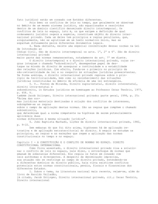 fato jurídico) estão em conexão com Estàdos diferentes.
Pois bem: os conflitos de leis no tempo, que geralmente se observam
no âmbito de um mesmo sistema jurídico, são equacionados e resolvidos
dentro de um domínio científico denominado direito intertemporal. Os
conflitos de leis no espaço, isto é, os que exigem a definição de qual
ordenamento jurídico regerá a espécie, constituem objêto do direito inter-
nacional privado. Cada um deles tem princípios e regras peculiares, que,
singularmente, não se aglutinam em um texto normativo único, mas se
espalham difusamente pelos diferentes documentos legais.
4. Nada obstante, existe uma especial concentração dessas normas na Lei
de Introdução ao
Código Civil. São de direito intertemporal os arts. 1º, 2º e 6º. São de direito
internacional privado
maior parte das normas remanescentes, notadamente do art. 7º em diante.
O direito intertemporal e o direito internacional privado, cujas re-
gras integram o chamado "sobredireito", desempenham papel de des-
taque na missão do direito de assegurar a continuidade e a estabilidade
das relações jurídicas. Com efeito, funda-se o primeiro no princípio da
não-retroatividade da lei e no respeito às situações jurídicas preexistentes.
De forma análoga, o direito internacional privado repousa sobre o prin-
cípio da territorialidade, bem como no reconhecimento das situações
jurídicas constituídas no âmbito de eficácia de uma lei estrangeira.
5. V.. Pontes de Miranda, Direito supra-estatal, direito interestatal,
direito intra-estatal e
sobredireito, in Estudos jurídicos em homenagem ao Professor Oscar Tenório, 1977,
p. 458. V.
também Jacob Dolinger, Direito internacional privado; parte geral, 1994, p. 25:
"Acima das nor-
mas jurídicas materiais destinadas à solução dos conflitos de interesses,
sobrepõem-se as regras
sobre o campo da aplicação destas normas. São as regras que compõem o chamado
sobredireito,
que determinam qual a norma competente na hipótese de serem potencialmente
aplicáveis duas
normas diferentes à mesma situação jurídica".
6. João Baptista Machado, Lições de direito internacional privado, 1982,
p. 9-10.
Sem embargo do que foi dito acima, hipóteses há de aplicação re-
troativa e de aplicação extraterritorial do direito. A seguir se estudam os
princípios, as regras e as exceções que regem a aplicação das normas
constitucionais no tempo e no espaço.
Capítulo I - A CONSTITUIÇÃO E O CONFLITO DE NORMAS NO ESPAÇO. DIREITO
CONSTITUCIONAL INTERNACIONAL
Como ficou assentado, o direito internacional privado visa a solucio-
nar o conflito de leis no espaço, vale dizer, o entrechoque de normas que
emanam de soberanias diferentes. Ele regula os fatos em conexão com
leis autônomas e divergentes. A despeito da denominação imprecisa,
sua atuação não se restringe ao campo do direito privado, estendendo-se
a diferentes domínios do direito público, haja vista existirem conflitos
potenciais entre normas constitucionais, penais, fiscais e financeiras dos
diferentes Estados.
1. Sobre o tema, na literatura nacional mais recente, vejam-se, além do
livro de Haroldo Valladão,
já citado, Jacob Dolinger, Direito internacional privado, cit.; Oscar Tenório,
Direito internacional
 