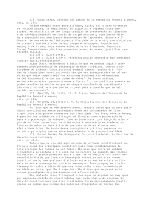 114. Klaus Stern, Derecho del Estado de la República Federal alemana,
cit., p. 295.
Um bom exemplo dessa possibilidade, aliás, foi o caso Korematsu
vs. United States, já mencionado. Ao julgá-lo, a Suprema Corte ame-
ricana, em sacrifício de uma longa tradição de preservação da liberdade
e de não-discriminação em função da origem nacional, considerou váli-
da a imposição aos americanos descendentes de japoneses, durante a 2ª
Guerra, de uma série de limitações à liberdade de ir e vir, com o objetivo
de prevenir possíveis atos de espionagem e sabotagem. Naquele mo-
mento, o valor segurança esteve acima do valor liberdade. Segundo a
Corte, "necessidades públicas prementes podem, às vezes, justificar res-
trições raciais.
115.323 U. S.214(1944).
116.323 U. S.214 (1944): "Pressing public necessity may sometimes
justify racial restrictions".
KLaus Stern, defendendo a idéia de que em nenhum lugar o orde-
namento pode prescindir da ponderação de bens jurídicos, invoca a au-
toridade do Tribunal Constitucional Federal alemão, quando diz: "To-
das as disposições constitucionais têm que ser interpretadas de tal ma-
neira que sejam compatíveis com as normas fundamentais elementares
da Lei Fundamental e com sua ordem de valor". De forma análoga,
em decisão anterior, pronunciara-se a Corte: "... os conflitos somente se
podem resolver na medida em que se chega à conclusão de que disposi-
ção constitucional é a que tem maior peso para a questão que se vai
decidir em concreto".
117. BVerfGE, 30, 1(19). 17. K. Stern, Derecho del Estado de la
República Federal alemana,
cit., p. 294.
118. BVerFGE, 28,243(261). V. K. Stern,Derecho del Estado de la
República Federal alemana.
Na linha que se vem desenvolvendo, resulta certo que os bens jurí-
dicos constitucionalmente protegidos devem ser coordenados de forma
a que todos eles possam conservar sua identidade. Por isso, adverte Hesse,
é preciso ter cuidado na utilização de fórmulas como a ponderação de
bens e a ponderação de valores. Cabe ao intérprete, por força do princí-
pio da unidade, um esforço de otimização: é necessário estabelecer os
limites de ambos os bens a fim de que cada um deles alcance uma
efetividade ótima. Na busca dessa concordância prática, passa-se por
um outro princípio, que se apreciará adiante: o da proporcionalidade.
119. Konrad Hesse, La interpretación constitucional, in Escritos de
derecho constitucional,
cit., p. 48-9.
Tudo o que se viu até aqui em nome da unidade constitucional re-
força o papel dos princípios constitucionais como condicionantes da
interpretação das normas da Lei Maior. São eles que conferem unidade
e coerência ao sistema e é a eles que se recorre na solução das tensões
normativas. A grande premissa sobre a qual se alicerça o raciocínio de-
senvolvido é a de que inexiste hierarquia normativa entre as normas
constitucionais, sem qualquer distinção entre normas materiais ou for-
mais ou entre normas-princípio e normas-regra. Isso porque, em direito,
hierarquia traduz a idéia de que uma norma colhe o seu fundamento de
validade em outra, que lhe é superior. Não é isso que se passa entre
normas promulgadas originariamente com a Constituição.
Não obstante isso, é inegável o destaque de algumas normas, quer
por expressa eleição do constituinte, quer pela lógica do sistema. No
direito constitucional positivo brasileiro, foram expressamente presti-
giadas as normas que cuidam das matérias integrantes do núcleo imo-
 