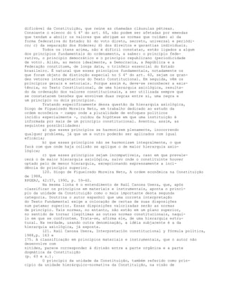 dificável da Constituição, que reúne as chamadas cláusulas pétreas.
Consoante o elenco do § 4º do art. 60, não podem ser afetadas por emendas
que tendam a abolir os valores que abrigam as normas que cuidam: a) da
forma federativa do Estado; b) do voto direto, secreto, universal e periódi-
co; c) da separação dos Poderes; d) dos direitos e garantias individuais.
Todos os itens acima, não é difícil constatar, estão ligados a algum
dos princípios fundamentais do ordenamento, a saber: o princípio fede-
rativo, o princípio democrático e o princípio republicano (periodicidade
de voto). Aliás, ao menos idealmente, a Democracia, a República e a
Federação constituem, de longa data, o trinômio essencial do Estado
brasileiro. É natural que esses princípios fundamentais, notadamente os
que foram objeto de distinção especial no § 4º do art. 60, sejam os gran-
des vetores interpretativos do Texto Constitucional. Em seguida, vêm os
princípios gerais e setoriais. Porque assim é, deve-se reconhecer a exis-
tência, no Texto Constitucional, de uma hierarquia axiológica, resulta-
do da ordenação dos valores constitucionais, a ser utilizada sempre que
se constatarem tensões que envolvam duas regras entre si, uma regra e
um princípio ou dois princípios.
Tratando especificamente dessa questão da hierarquia axiológica,
Diogo de Figueiredo Moreira Neto, em trabalho dedicado ao estudo da
ordem econômica - campo onde a pluralidade de enfoques políticos
incidiu especialmente -, cuidou da hipótese em que uma instituição é
informada por mais de um princípio constitucional. Aventou, assim, as
seguintes possibilidades:
a) que esses princípios se harmonizem plenamente, inocorrendo
qualquer problema, já que um e outro poderão ser aplicados com igual
eficácia;
b) que esses princípios não se harmonizem integralmente, o que
fará com que onde haja colisão se aplique o de maior hierarquia axio-
lógica;
c) que esses princípios sejam incompatíveis, caso em que prevale-
cerá o de maior hierarquia axiológica, salvo onde o constituinte houver
optado pelo de menor hierarquia, excepcionando expressamente a inci-
dência do princípio superior.
120. Diogo de Figueiredo Moreira Neto, A ordem econômica na Constituição
de 1988,
RPGERJ, 42:57, 1990, p. 59-60.
Na mesma linha é o entendimento de Raúl Canosa Usera, que, após
classificar os princípios em materiais e instrumentais, aponta o princí-
pio da unidade da Constituição como o mais importante desta segunda
categoria. Doutrina o autor espanhol que uma correta interpretação
do Texto Fundamental exige a colocação de certas de suas disposições
num patamar superior. Essas disposições valorizadas serão as normas
de princípio. Tais normas, no entanto, não estão em um plano superior,
no sentido de tornar ilegítimas as outras normas constitucionais, naqui-
lo em que se confrontem. Trata-se, afirma ele, de uma hierarquia estru-
tural. Na verdade, usando outra denominação, a idéia subjacente é a da
hierarquia axiológica, já exposta.
121. Raúl Canosa Usera, Interpretación constitucional y fórmula política,
1988,p. 163 e
175. A classificação em princípios materiais e instrumentais, que o autor não
desenvolve com
nitidez, parece corresponder à divisão entre a parte orgânica e a parte
dogmática da Constituição
(p. 63 e s.).
O princípio da unidade da Constituição, também referido como prin-
cípio da unidade hierárquico-normativa da Constituição, na visão de
 