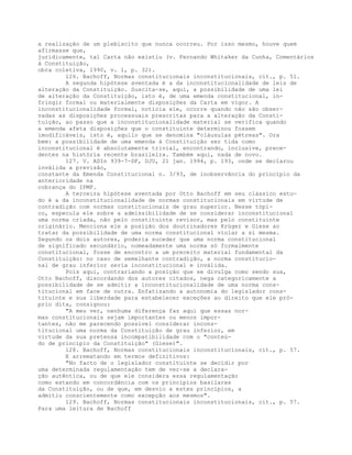 a realização de um plebiscito que nunca ocorreu. Por isso mesmo, houve quem
afirmasse que,
juridicamente, tal Carta não existiu (v. Fernando Whitaker da Cunha, Comentários
à Constituição,
obra coletiva, 1990, v. 1, p. 32).
126. Bachoff, Normas constitucionais inconstitucionais, cit., p. 51.
A segunda hipótese aventada é a da inconstitucionalidade de leis de
alteração da Constituição. Suscita-se, aqui, a possibilidade de uma lei
de alteração da Constituição, isto é, de uma emenda constitucional, in-
fringir formal ou materialmente disposições da Carta em vigor. A
inconstitucionalidade formal, noticia ele, ocorre quando não são obser-
vadas as disposições processuais prescritas para a alteração da Consti-
tuição, ao passo que a inconstitucionalidade material se verifica quando
a emenda afeta disposições que o constituinte determinou fossem
imodificáveis, isto é, aquilo que se denomina "cláusulas pétreas". Ora
bem: a possibilidade de uma emenda à Constituição ser tida como
inconstitucional é absolutamente trivial, encontrando, inclusive, prece-
dentes na história recente brasileira. Também aqui, nada de novo.
127. V. ADIn 939-7-DF, DJU, 21 jan. 1994, p. 193, onde se declarou
inválida a previsão,
constante da Emenda Constitucional n. 3/93, de inobservância do princípio da
anterioridade na
cobrança do IPMF.
A terceira hipótese aventada por Otto Bachoff em seu clássico estu-
do é a da inconstitucionalidade de normas constitucionais em virtude de
contradição com normas constitucionais de grau superior. Nesse tópi-
co, especula ele sobre a admissibilidade de se considerar inconstitucional
uma norma criada, não pelo constituinte revisor, mas pelo constituinte
originário. Menciona ele a posição dos doutrinadores Krüger e Giese ao
tratar da possibilidade de uma norma constitucional violar a si mesma.
Segundo os dois autores, poderia suceder que uma norma constitucional
de significado secundário, nomeadamente uma norma só formalmente
constitucional, fosse de encontro a um preceito material fundamental da
Constituição: no caso de semelhante contradição, a norma constitucio-
nal de grau inferior seria inconstitucional e inválida.
Pois aqui, contrariando a posição que se divulga como sendo sua,
Otto Bachoff, discordando dos autores citados, nega categoricamente a
possibilidade de se admitir a inconstitucionalidade de uma norma cons-
titucional em face de outra. Enfatizando a autonomia do legislador cons-
tituinte e sua liberdade para estabelecer exceções ao direito que ele pró-
prio dita, consignou:
"A meu ver, nenhuma diferença faz aqui que essas nor-
mas constitucionais sejam importantes ou menos impor-
tantes, não me parecendo possível considerar incons-
titucional uma norma da Constituição de grau inferior, em
virtude da sua pretensa incompatibilidade com o "conteú-
do de princípio da Constituição" (Giese)".
128. Bachoff, Normas constitucionais inconstitucionais, cit., p. 57.
E arrematando em termos definitivos:
"No facto de o legislador constituinte se decidir por
uma determinada regulamentação tem de ver-se a declara-
ção autêntica, ou de que ele considera essa regulamentação
como estando em concordância com os princípios basilares
da Constituição, ou de que, em desvio a estes princípios, a
admitiu conscientemente como excepção aos mesmos".
129. Bachoff, Normas constitucionais inconstitucionais, cit., p. 57.
Para uma leitura de Bachoff
 