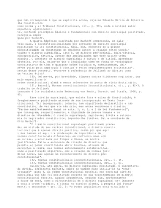 que não corresponde à que se explicita acima, veja-se Eduardo García de Enterría
(La Constitución
como norma y el Tribunal Constitucional, cit., p. 99), onde o notável autor
espanhol, aparentemen-
te, confunde princípios básicos e fundamentais com direito supralegal positivado,
categoria empre-
gada por Bachoff.
A quarta hipótese suscitada por Bachoff compreende, em pala-
vras suas, a inconstitucionalidade por infração de direito supralegal
positivado na lei constitucional. Aqui, sim, encontra-se a grande
especificidade da construção do eminente autor: a relação entre Consti-
tuição e direito supralegal, isto é, um direito pré-estatal, supra-estatal,
suprapositivo, natural, apesar das ambigüidades que este último termo
suscita. O conceito de direito supralegal é difuso e de difícil apreensão
objetiva. Por ele, exige-se que o legislador tome em conta os "princípios
constitutivos de toda e qualquer ordem jurídica e, nomeadamente, dei-
xe-se guiar pela aspiração à justiça e evite regulamentações arbitrárias".
Dentro desse contexto, evoca-se a referência de Jellinek ao direito como
um "mínimo ético".
130. Omitem-se, por brevidade, algumas outras hipóteses cogitadas, por
mais específicas à
ordem constitucional alemã e menos relevantes do ponto de vista doutrinário.
131. Bachoff, Normas constitucionais inconstitucionais, cit., p. 42-3. O
trabalho de Jellinek
invocado é Die sozialethische Bedeutung von Recht, Unrecht und Strafe, 1908, p.
45.
Esse direito supralegal, que existe fora e acima da Constituição, é
freqüentemente positivado através de sua incorporação ao Texto Cons-
titucional. Tal incorporação, todavia, tem significado declaratório e não
constitutivo, de vez que ela não cria, mas antes reconhece o direito.
"Partem manifestamente daqui os arts. 1, n. I, e 2 da Lei Fundamental",
que consagram, respectivamente, a dignidade da pessoa humana e os
direitos de liberdade. O direito supralegal, repita-se, limita a autono-
mia do legislador constituinte, impondo-lhe limites. Daí a conclusão de
Otto Bachoff:
"O direito constitucional supralegal positivado prece-
de, em virtude do seu caráter incondicional, o direito consti-
tucional que é apenas direito positivo, razão por que aqui
- mas também só aqui - a ponderação da importância de
normas constitucionais diferentes, em confronto umas com
as outras, preconizada por Krüger e Giese, se mostra
justificada. Falta a autonomia da criação de direito, que
permite ao poder constituinte abrir brechas, através de
excepções à regra, nas normas autonomamente estabelecidas,
onde a positivação significa, não a criação de normas jurí-
dicas novas, mas apenas um reconhecimento de direito pré-
constitucional".
132. Normas constitucionais inconstitucionais, cit., p. 45.
133. Normas constitucionais inconstitucionais, cit., p. 63.
Cuidou-se, até agora, do direito supralegal positivado. É susceptível
de dúvida, acrescenta Bachoff, saber se também pode incluir-se na "Cons-
tituição" (isto é, na ordem constitucional material não escrita) direito
supralegal que não foi positivado através de sua transformação em direito
constitucional escrito. Alguns argumentos, segundo ele, apresentam-se
a favor da tese, como a circunstância de o direito supralegal ser imanente
a toda a ordem jurídica. E ainda: no direito alemão, a própria Lei Funda-
mental o reconhece - art. 20, 3: "O Poder Legislativo está vinculado à
 