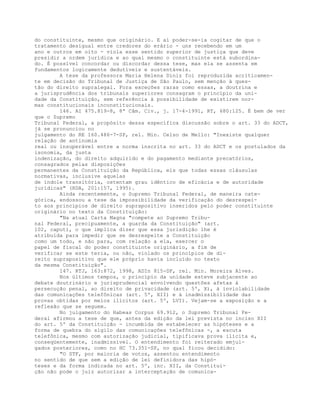 do constituinte, mesmo que originário. E aí poder-se-ia cogitar de que o
tratamento desigual entre credores do erário - uns recebendo em um
ano e outros em oito - viola esse sentido superior de justiça que deve
presidir a ordem jurídica e ao qual mesmo o constituinte está subordina-
do. É possível concordar ou discordar dessa tese, mas ela se assenta em
fundamentos logicamente dedutíveis e sustentáveis.
A tese da professora Maria Helena Diniz foi reproduzida acriticamen-
te em decisão do Tribunal de Justiça de São Paulo, sem menção à ques-
tão do direito supralegal. Fora exceções raras como essas, a doutrina e
a jurisprudência dos tribunais superiores consagram o princípio da uni-
dade da Constituição, sem referência à possibilidade de existirem nor-
mas constitucionais inconstitucionais.
146. AI 475.819-8, 8ª Câm. Civ., j. 17-4-1991, RT, 680:125. É bem de ver
que o Supremo
Tribunal Federal, a propósito dessa específica discussão sobre o art. 33 do ADCT,
já se pronunciou no
julgamento do RE 160.486-7-SP, rel. Min. Celso de Mello: "Inexiste qualquer
relação de antinomia
real ou insuperável entre a norma inscrita no art. 33 do ADCT e os postulados da
isonomia, da justa
indenização, do direito adquirido e do pagamento mediante precatórios,
consagrados pelas disposições
permanentes da Constituição da República, eis que todas essas cláusulas
normativas, inclusive aquelas
de índole transitória, ostentam grau idêntico de eficácia e de autoridade
jurídicas" (RDA, 201:157, 1995).
Ainda recentemente, o Supremo Tribunal Federal, de maneira cate-
górica, endossou a tese da impossibilidade da verificação do desrespei-
to aos princípios de direito suprapositivo inseridos pelo poder constituinte
originário no texto da Constituição:
"Na atual Carta Magna "compete ao Supremo Tribu-
nal Federal, precipuamente, a guarda da Constituição" (art.
102, caput), o que implica dizer que essa jurisdição lhe é
atribuída para impedir que se desrespeite a Constituição
como um todo, e não para, com relação a ela, exercer o
papel de fiscal do poder constituinte originário, a fim de
verificar se este teria, ou não, violado os princípios de di-
reito suprapositivo que ele próprio havia incluído no texto
da mesma Constituição".
147. RTJ, 163:872, 1998, ADIn 815-DF, rel. Min. Moreira Alves.
Nos últimos tempos, o princípio da unidade esteve subjacente ao
debate doutrinário e jurisprudencial envolvendo questões afetas à
persecução penal, ao direito de privacidade (art. 5º, X), à inviolabilidade
das comunicações telefônicas (art. 5º, XII) e à inadmissibilidade das
provas obtidas por meios ilícitos (art. 5º, LVI). Vejam-se a exposição e a
reflexão que se seguem.
No julgamento do Habeas Corpus 69.912, o Supremo Tribunal Fe-
deral afirmou a tese de que, antes da edição da lei prevista no inciso XII
do art. 5º da Constituição - incumbida de estabelecer as hipóteses e a
forma de quebra do sigilo das comunicações telefônicas -, a escuta
telefônica, mesmo com autorização judicial, tipificava prova ilícita e,
conseqüentemente, inadmissível. O entendimento foi reiterado emjul-
gados posteriores, como no HC 73.351-SP, no qual ficou decidido:
"O STF, por maioria de votos, assentou entendimento
no sentido de que sem a edição de lei definidora das hipó-
teses e da forma indicada no art. 5º, inc. XII, da Constitui-
ção não pode o juiz autorizar a interceptação de comunica-
 