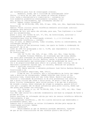 ção telefônica para fins de investigação criminal.
Assentou, ainda, que a ilicitude da interceptação tele-
fônica - à falta de lei que, nos termos do referido disposi-
tivo, venha a discipliná-la e viabilizá-la - contamina ou-
tros elementos probatórios eventualmente coligidos, oriun-
dos, direta ou indiretamente, das informações obtidas na
escuta. Habeas corpus concedido".
148. HC 69.912-RS, STF, DJU, 25 mar. 1994, rel. Min. Sepúlveda Pertence.
Excertos da
ementa: "Prova ilícita: escuta telefônica mediante autorização judicial:
afirmação pela maioria da
exigência de lei, até agora não editada, para que, "nas hipóteses e na forma"
por ela estabelecidas,
possa o juiz, nos termos do art. 5º, XII, da Constituição, autorizar a
interceptação de comunicação
telefônica para fins de investigação criminal. (...) A ilicitude da
interceptação telefônica.., contami-
nou, no caso, as demais provas, todas oriundas, direta ou indiretamente, das
informações obtidas na
escuta (fruits of the poisonous tree), nas quais se fundou a condenação do
paciente". Em 24 de
junho de 1996 foi promulgada a Lei n. 9.296, que regulamentou o inciso XII,
parte final, do art. 5º
da Constituição.
149. HC 73.351 -SP, DJU, 19 mar. 1999, rel. Min. Ilmar Galvão.
O Supremo Tribunal Federal, em orientação que tem nossa adesão,
não optou pela atenuação do caráter peremptório da norma constitucio-
nal restritiva da prova ilícita. Refutou, assim, a proposição de autores de
grande reconhecimento que sustentavam a tese da ponderação de valo-
res e da proporcionalidade para aferir se a prova, mesmo ilícita, não se
destinava a preservar valores que, in concreto, deveriam ter primazia
sobre a restrição constitucional.
150. Neste sentido, o eminente professor José Carlos Barbosa Moreira, A
Constituição e as
provas ilicitamente adquiridas, RDA, 205:11.
É bem de ver, no entanto, que a jurisprudência da Corte tem tempe-
rado a doutrina da contaminação, também referida como fruits of the
poisonous tree, transitando por uma linha tênue. Assim é que passou a
rejeitar a invalidação de processos ou de atos processuais nos casos em
que a prova ilícita não fosse a única prova. De parte o fato de que a
prova ilícita, normalmente, gera outras provas, e de que não é possível,
em relação a estas, obter atestado de origem ou assepsia, parece difícil
crer que o julgador não se deixe influenciar pela prova ilícita, mesmo que
não possa nela fundar sua convicção.
151. Veja-se, e. g., HC 74.599-SP, DJU, 7 fev. 1997, rel. Min. ILmar
Galvão, onde se assen-
tou: Não cabe anular-se a decisão condenatória com base na alegação de haver a
prisão em fla-
grante resultado de informação obtida por meio de censura telefônica deferida
judicialmente. E que
a interceptação telefônica.., não foi a prova exclusiva que desencadeou o
procedimento penal, mas
somente veio a corroborar as outras licitamente obtidas pela equipe de
investigação policial. Habeas
corpus indeferido".
Relativamente ao que se denomina gravação ambiental, hipótese
em que um dos interlocutores em uma conversa grava-a sem avisar ao
 